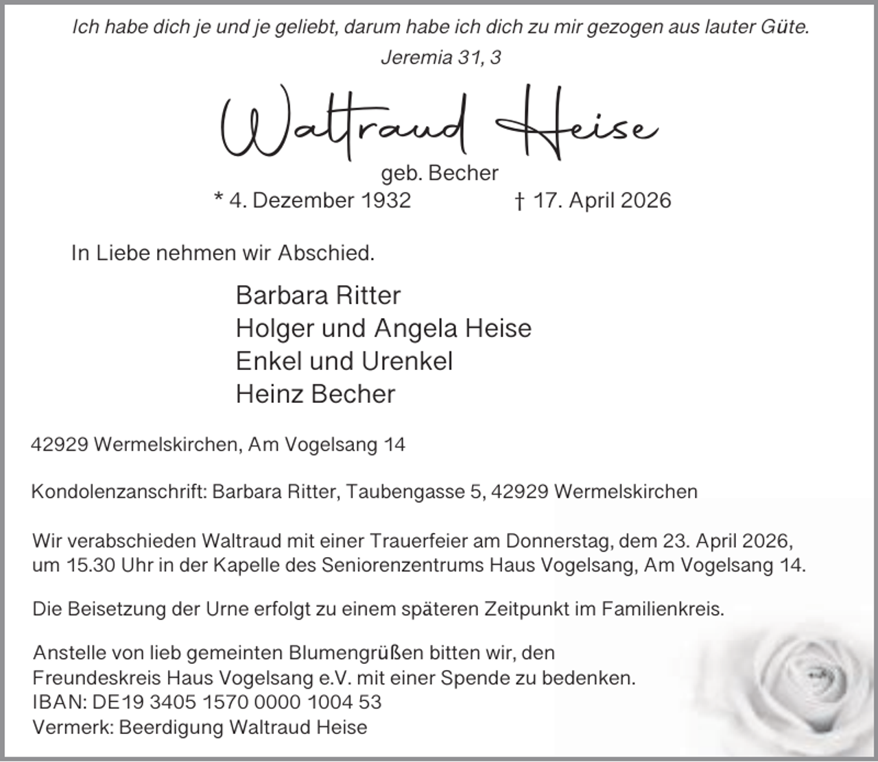 <p>Ich habe dich je und je geliebt, darum habe ich dich zu mir gezogen aus lauter Güte.<br />Jeremia 31, 3</p><p>Waltraud Heise</p><p>geb. Becher<br />* 4. Dezember 1932<br />† 17. April 2026<br />In Liebe nehmen wir Abschied.</p><p>Barbara Ritter<br />Holger und Angela Heise<br />Enkel und Urenkel<br />Heinz Becher<br />42929 Wermelskirchen, Am Vogelsang 14</p><p>Kondolenzanschrift: Barbara Ritter, Taubengasse 5, 42929 Wermelskirchen<br />Wir verabschieden Waltraud mit einer Trauerfeier am Donnerstag, dem 23. April 2026,<br />um 15.30 Uhr in der Kapelle des Seniorenzentrums Haus Vogelsang, Am Vogelsang 14.<br />Die Beisetzung der Urne erfolgt zu einem späteren Zeitpunkt im Familienkreis.<br />Anstelle von lieb gemeinten Blumengrüßen bitten wir, den<br />Freundeskreis Haus Vogelsang e.V. mit einer Spende zu bedenken.<br />IBAN: DE19 3405 157000 1004 53<br />Vermerk: Beerdigung Waltraud Heise</p>
