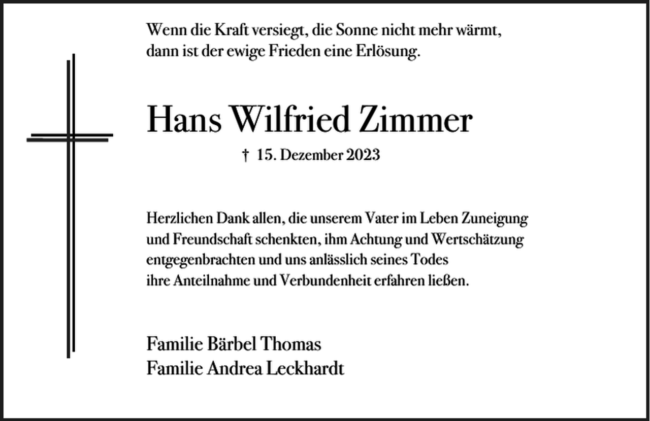 <p>Wenn die Kraft versiegt, die Sonne nicht mehr wärmt,<br />dann ist der ewige Frieden eine Erlösung.</p><p>Hans Wilfried Zimmer<br />† 15. Dezember 2023</p><p>Herzlichen Dank allen, die unserem Vater im Leben Zuneigung<br />und Freundschaft schenkten, ihm Achtung und Wertschätzung<br />entgegenbrachten und uns anlässlich seines Todes<br />ihre Anteilnahme und Verbundenheit erfahren ließen.</p><p>Familie Bärbel Thomas<br />Familie Andrea Leckhardt</p>