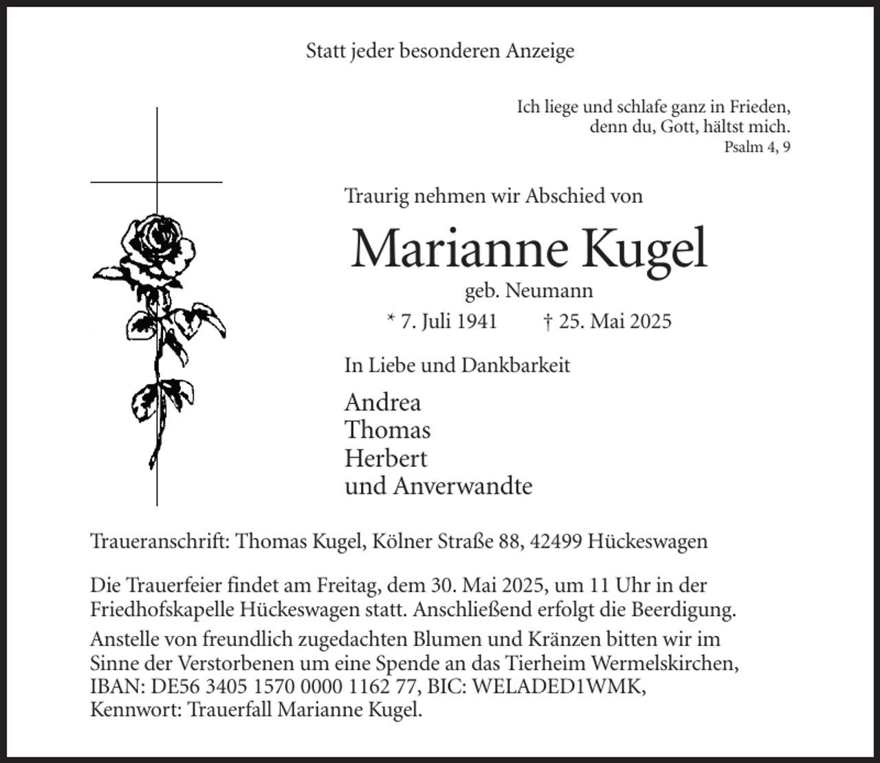<p>Statt jeder besonderen Anzeige<br />Ich liege und schlafe ganz in Frieden,<br />denn du, Gott, hältst mich.<br />Psalm 4, 9</p><p>Traurig nehmen wir Abschied von</p><p>Marianne Kugel<br />geb. Neumann<br />* 7. Juli 1941<br />† 25. Mai 2025<br />In Liebe und Dankbarkeit</p><p>Andrea<br />Thomas<br />Herbert<br />und Anverwandte<br />Traueranschrift: Thomas Kugel, Kölner Straße 88, 42499 Hückeswagen<br />Die Trauerfeier findet am Freitag, dem 30. Mai 2025, um 11 Uhr in der<br />Friedhofskapelle Hückeswagen statt. Anschließend erfolgt die Beerdigung.<br />Anstelle von freundlich zugedachten Blumen und Kränzen bitten wir im<br />Sinne der Verstorbenen um eine Spende an das Tierheim Wermelskirchen,<br />IBAN: DE56 3405 157000 1162 77, BIC: WELADED1WMK,<br />Kennwort: Trauerfall Marianne Kugel.</p>