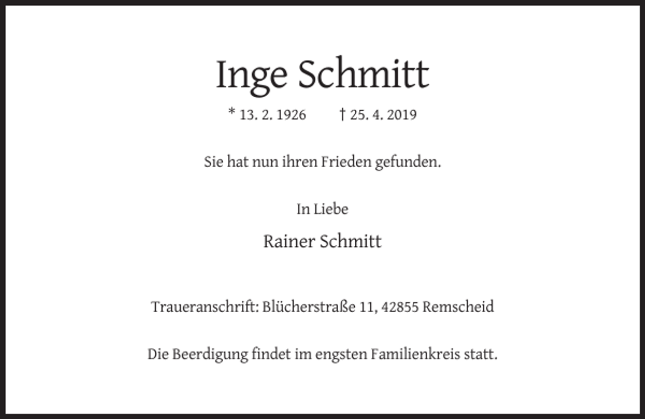 <p>Inge Schmitt<br />* 13. 2. 1926</p><p>† 25. 4. 2019</p><p>Sie hat nun ihren Frieden gefunden.</p><p>In Liebe</p><p>Rainer Schmitt</p><p>Traueranschrift: Blücherstraße 11, 42855 Remscheid</p><p>Die Beerdigung findet im engsten Familienkreis statt.</p>