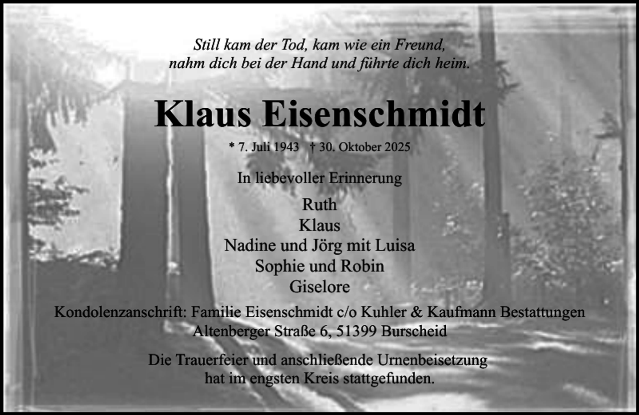 <p>Still kam der Tod, kam wie ein Freund,<br />nahm dich bei der Hand und führte dich heim.</p><p>Klaus Eisenschmidt<br />* 7. Juli 1943 † 30. Oktober 2025</p><p>In liebevoller Erinnerung</p><p>Ruth<br />Klaus<br />Nadine und Jörg mit Luisa<br />Sophie und Robin<br />Giselore<br />Kondolenzanschrift: Familie Eisenschmidt c/o Kuhler &amp; Kaufmann Bestattungen<br />Altenberger Straße 6, 51399 Burscheid<br />Die Trauerfeier und anschließende Urnenbeisetzung<br />hat im engsten Kreis stattgefunden.</p>