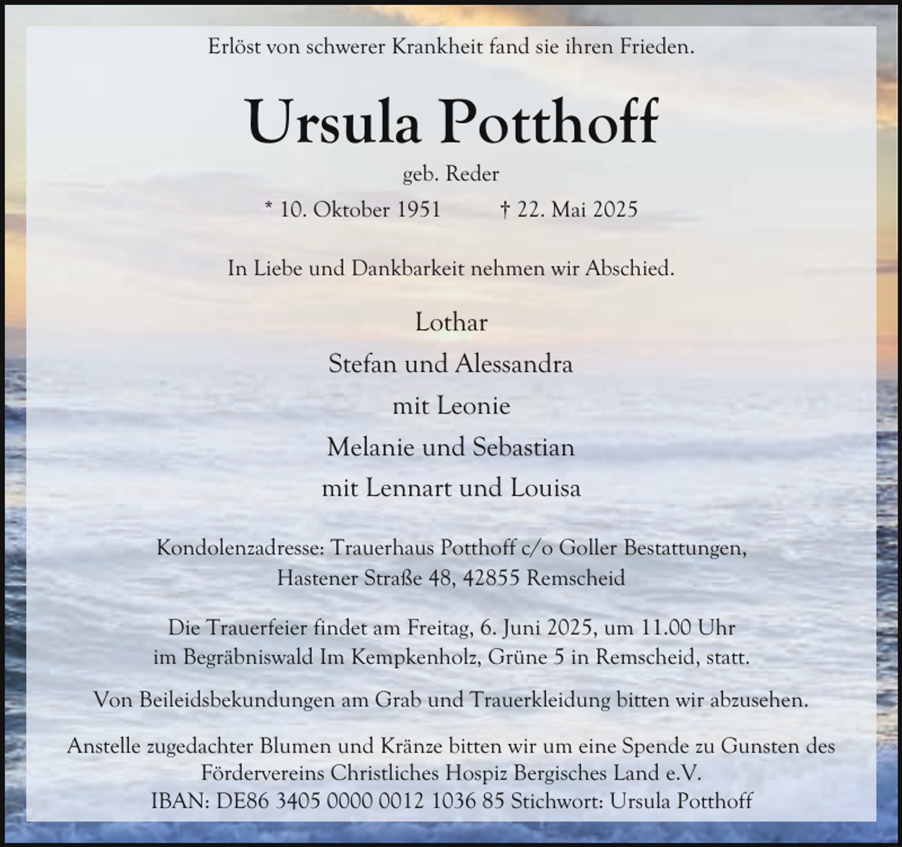 <p>Erlöst von schwerer Krankheit fand sie ihren Frieden.</p><p>Ursula Potthoff<br />geb. Reder</p><p>* 10. Oktober 1951</p><p>† 22. Mai 2025</p><p>In Liebe und Dankbarkeit nehmen wir Abschied.</p><p>Lothar<br />Stefan und Alessandra<br />mit Leonie<br />Melanie und Sebastian<br />mit Lennart und Louisa<br />Kondolenzadresse: Trauerhaus Potthoff c/o Goller Bestattungen,<br />Hastener Straße 48, 42855 Remscheid<br />Die Trauerfeier findet am Freitag, 6. Juni 2025, um 11.00 Uhr<br />im Begräbniswald Im Kempkenholz, Grüne 5 in Remscheid, statt.<br />Von Beileidsbekundungen am Grab und Trauerkleidung bitten wir abzusehen.<br />Anstelle zugedachter Blumen und Kränze bitten wir um eine Spende zu Gunsten des<br />Fördervereins Christliches Hospiz Bergisches Land e.V.<br />IBAN: DE86 3405 0012 1036 85 Stichwort: Ursula Potthoff</p>