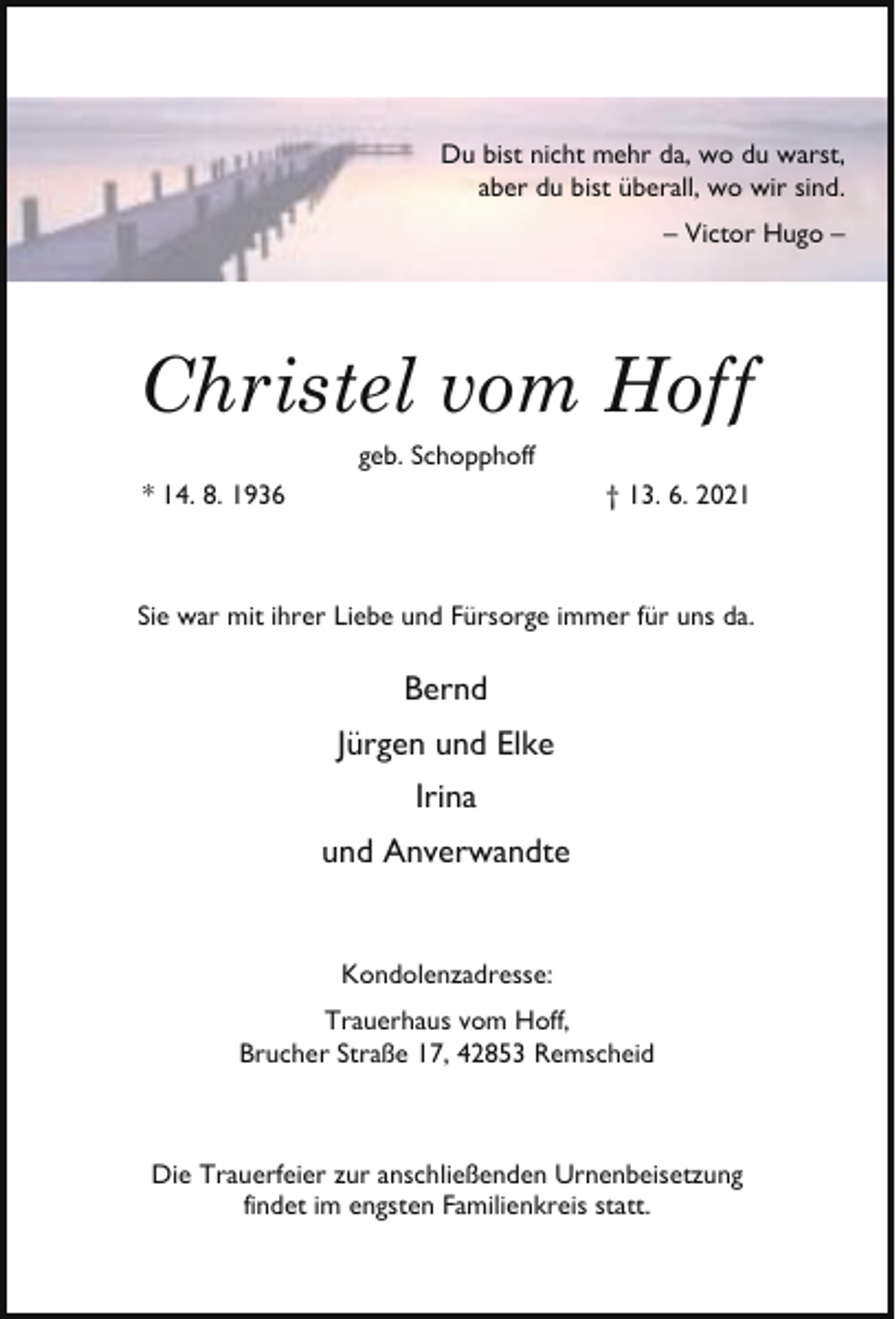 <p>Du bist nicht mehr da, wo du warst,<br />aber du bist überall, wo wir sind.<br />– Victor Hugo –</p><p>Christel vom Hoff<br />geb. Schopphoff</p><p>* 14. 8. 1936</p><p>† 13. 6. 2021</p><p>Sie war mit ihrer Liebe und Fürsorge immer für uns da.</p><p>Bernd<br />Jürgen und Elke<br />Irina<br />und Anverwandte<br />Kondolenzadresse:<br />Trauerhaus vom Hoff,<br />Brucher Straße 17, 42853 Remscheid</p><p>Die Trauerfeier zur anschließenden Urnenbeisetzung<br />findet im engsten Familienkreis statt.</p>