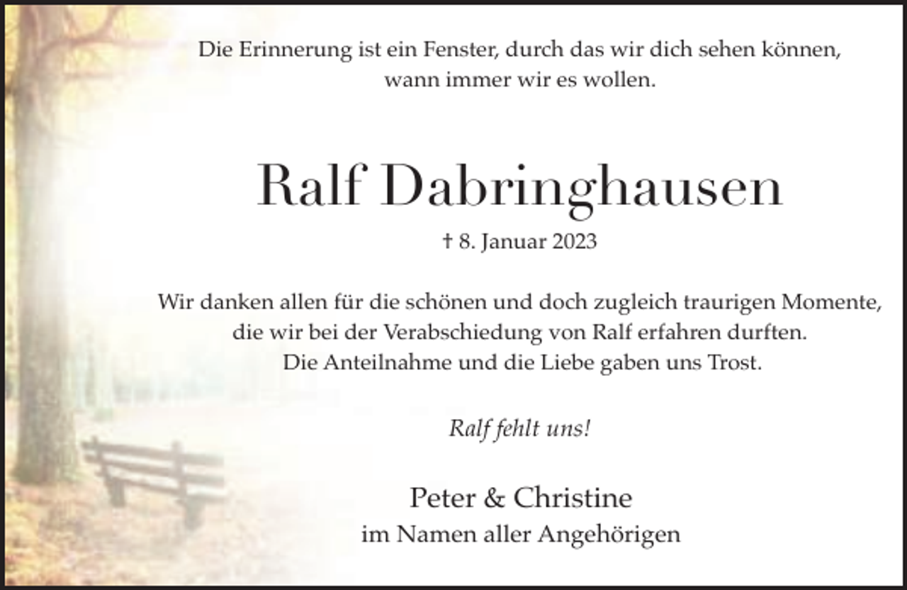 <p>Die Erinnerung ist ein Fenster, durch das wir dich sehen können,<br />wann immer wir es wollen.</p><p>Ralf Dabringhausen<br />† 8. Januar 2023<br />Wir danken allen für die schönen und doch zugleich traurigen Momente,<br />die wir bei der Verabschiedung von Ralf erfahren durften.<br />Die Anteilnahme und die Liebe gaben uns Trost.</p><p>Ralf fehlt uns!</p><p>Peter &amp; Christine<br />im Namen aller Angehörigen</p>
