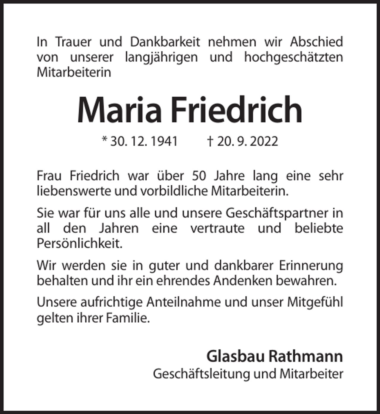 <p>In Trauer und Dankbarkeit nehmen wir Abschied<br />von unserer langjährigen und hochgeschätzten<br />Mitarbeiterin</p><p>Maria Friedrich<br />* 30. 12. 1941</p><p>† 20. 9. 2022</p><p>Frau Friedrich war über 50 Jahre lang eine sehr<br />liebenswerte und vorbildliche Mitarbeiterin.<br />Sie war für uns alle und unsere Geschäftspartner in<br />all den Jahren eine vertraute und beliebte<br />Persönlichkeit.<br />Wir werden sie in guter und dankbarer Erinnerung<br />behalten und ihr ein ehrendes Andenken bewahren.<br />Unsere aufrichtige Anteilnahme und unser Mitgefühl<br />gelten ihrer Familie.</p><p>Glasbau Rathmann<br />Geschäftsleitung und Mitarbeiter</p>