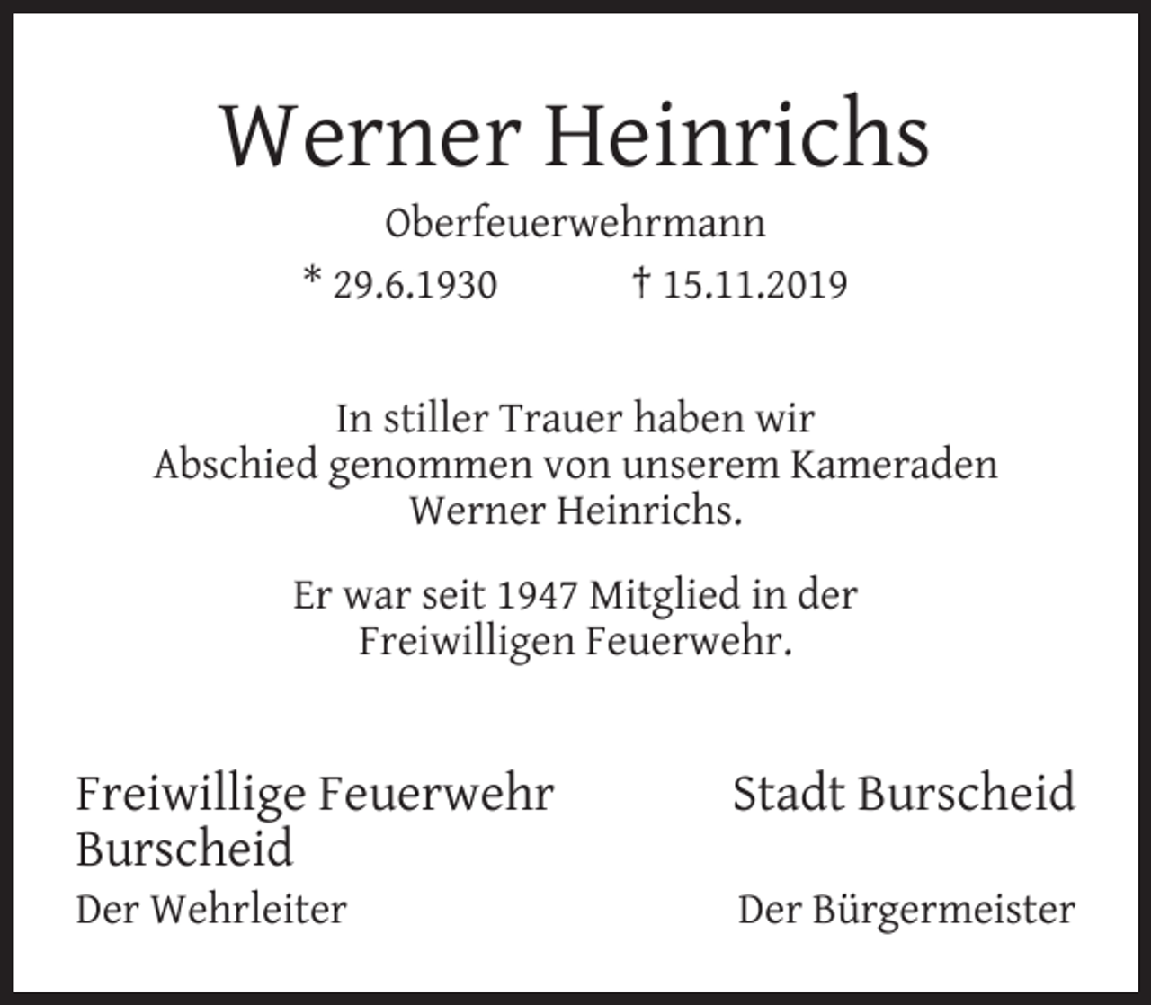 <p>Werner Heinrichs<br />Oberfeuerwehrmann<br />* 29.6.1930<br />† 15.11.2019</p><p>In stiller Trauer haben wir<br />Abschied genommen von unserem Kameraden<br />Werner Heinrichs.<br />Er war seit 1947 Mitglied in der<br />Freiwilligen Feuerwehr.</p><p>Freiwillige Feuerwehr<br />Burscheid<br />Der Wehrleiter</p><p>Stadt Burscheid<br />Der Bürgermeister</p>