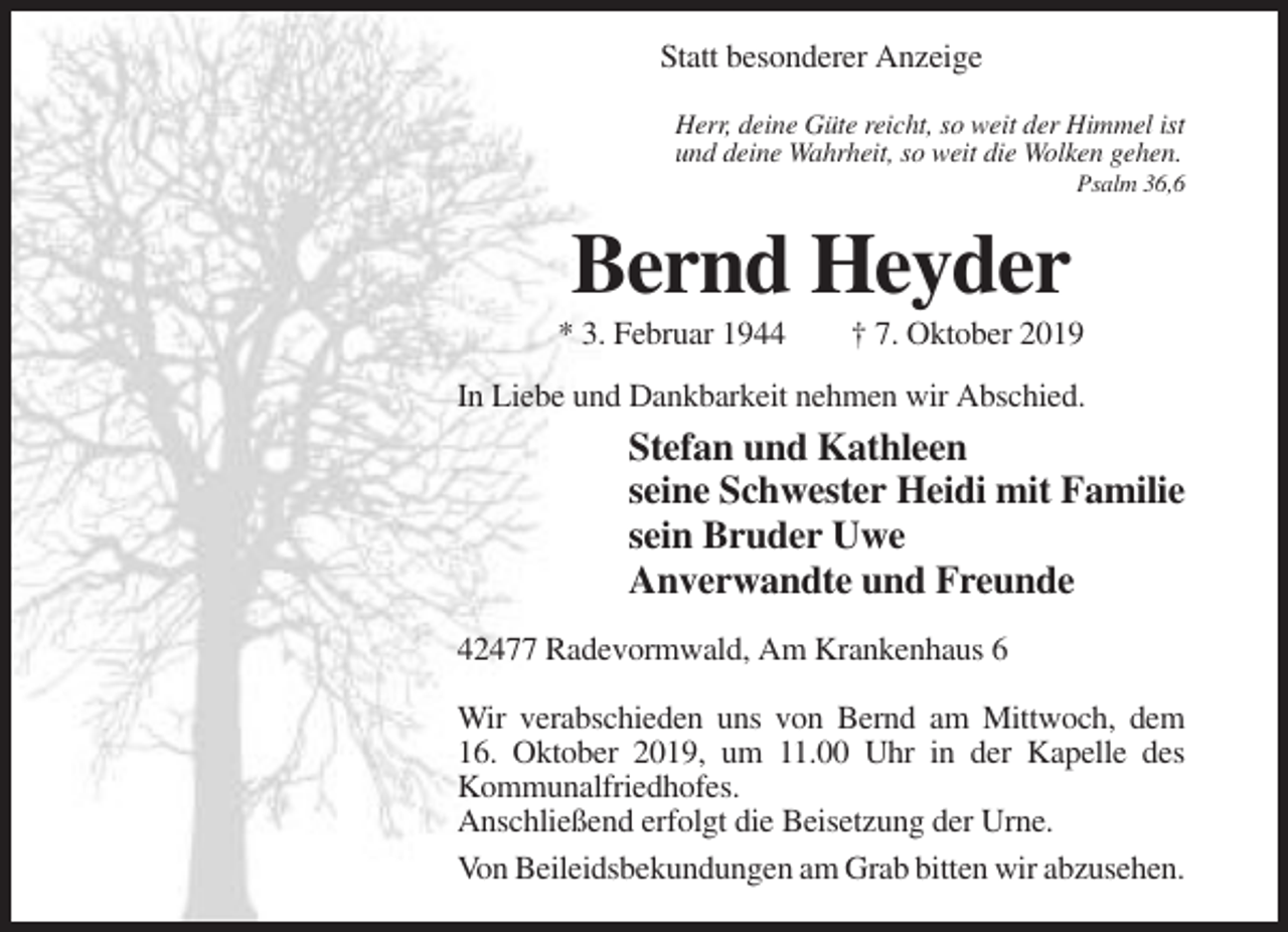 <p>Statt besonderer Anzeige<br />Herr, deine Güte reicht, so weit der Himmel ist<br />und deine Wahrheit, so weit die Wolken gehen.<br />Psalm 36,6</p><p>Bernd Heyder<br />* 3. Februar 1944</p><p>† 7. Oktober 2019</p><p>In Liebe und Dankbarkeit nehmen wir Abschied.</p><p>Stefan und Kathleen<br />seine Schwester Heidi mit Familie<br />sein Bruder Uwe<br />Anverwandte und Freunde<br />42477 Radevormwald, Am Krankenhaus 6<br />Wir verabschieden uns von Bernd am Mittwoch, dem<br />16. Oktober 2019, um 11.00 Uhr in der Kapelle des<br />Kommunalfriedhofes.<br />Anschließend erfolgt die Beisetzung der Urne.<br />Von Beileidsbekundungen am Grab bitten wir abzusehen.</p>