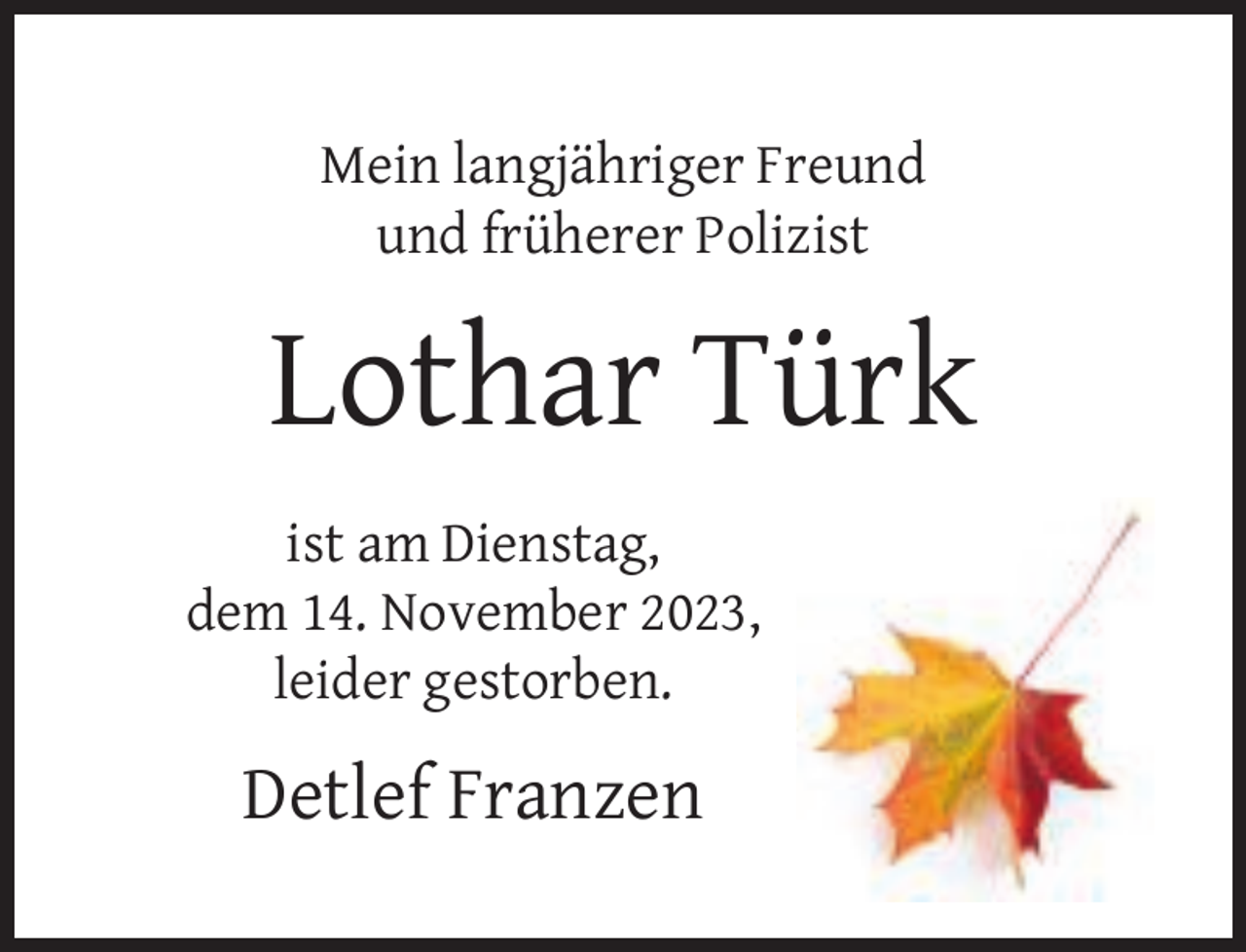 <p>Mein langjähriger Freund<br />und früherer Polizist</p>
<p>Lothar Türk<br />ist am Dienstag,<br />dem 14. November 2023,<br />leider gestorben.</p>
<p>Detlef Franzen</p>