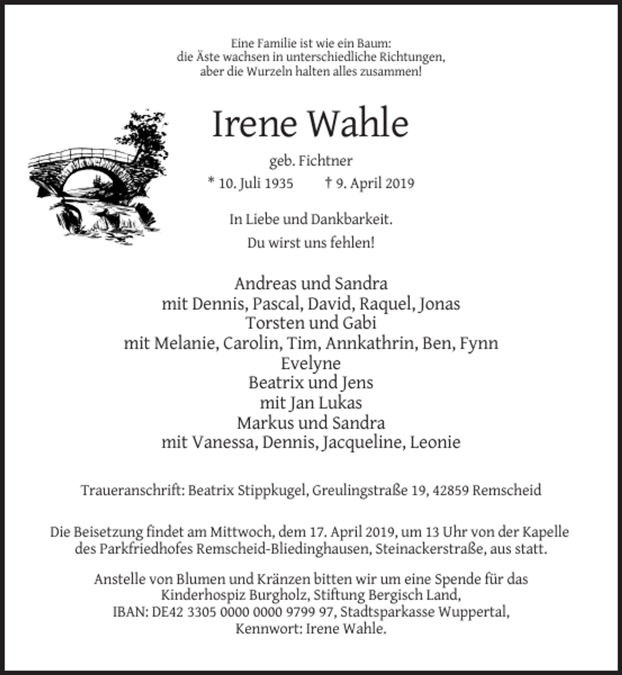 <p>Eine Familie ist wie ein Baum:<br />die Äste wachsen in unterschiedliche Richtungen,<br />aber die Wurzeln halten alles zusammen!</p><p>Irene Wahle<br />geb. Fichtner<br />* 10. Juli 1935<br />† 9. April 2019<br />In Liebe und Dankbarkeit.<br />Du wirst uns fehlen!</p><p>Andreas und Sandra<br />mit Dennis, Pascal, David, Raquel, Jonas<br />Torsten und Gabi<br />mit Melanie, Carolin, Tim, Annkathrin, Ben, Fynn<br />Evelyne<br />Beatrix und Jens<br />mit Jan Lukas<br />Markus und Sandra<br />mit Vanessa, Dennis, Jacqueline, Leonie<br />Traueranschrift: Beatrix Stippkugel, Greulingstraße 19, 42859 Remscheid<br />Die Beisetzung findet am Mittwoch, dem 17. April 2019, um 13 Uhr von der Kapelle<br />des Parkfriedhofes Remscheid-Bliedinghausen, Steinackerstraße, aus statt.<br />Anstelle von Blumen und Kränzen bitten wir um eine Spende für das<br />Kinderhospiz Burgholz, Stiftung Bergisch Land,<br />IBAN: DE42 3305 9797, Stadtsparkasse Wuppertal,<br />Kennwort: Irene Wahle.</p>