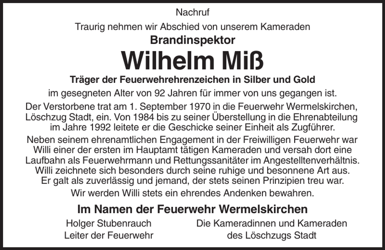 <p>Nachruf<br />Traurig nehmen wir Abschied von unserem Kameraden</p><p>Brandinspektor</p><p>Wilhelm Miß<br />Träger der Feuerwehrehrenzeichen in Silber und Gold<br />im gesegneten Alter von 92 Jahren für immer von uns gegangen ist.<br />Der Verstorbene trat am 1. September 1970 in die Feuerwehr Wermelskirchen,<br />Löschzug Stadt, ein. Von 1984 bis zu seiner Überstellung in die Ehrenabteilung<br />im Jahre 1992 leitete er die Geschicke seiner Einheit als Zugführer.<br />Neben seinem ehrenamtlichen Engagement in der Freiwilligen Feuerwehr war<br />Willi einer der ersten im Hauptamt tätigen Kameraden und versah dort eine<br />Laufbahn als Feuerwehrmann und Rettungssanitäter im Angestelltenverhältnis.<br />Willi zeichnete sich besonders durch seine ruhige und besonnene Art aus.<br />Er galt als zuverlässig und jemand, der stets seinen Prinzipien treu war.<br />Wir werden Willi stets ein ehrendes Andenken bewahren.</p><p>Im Namen der Feuerwehr Wermelskirchen<br />Holger Stubenrauch<br />Leiter der Feuerwehr</p><p>Die Kameradinnen und Kameraden<br />des Löschzugs Stadt</p>