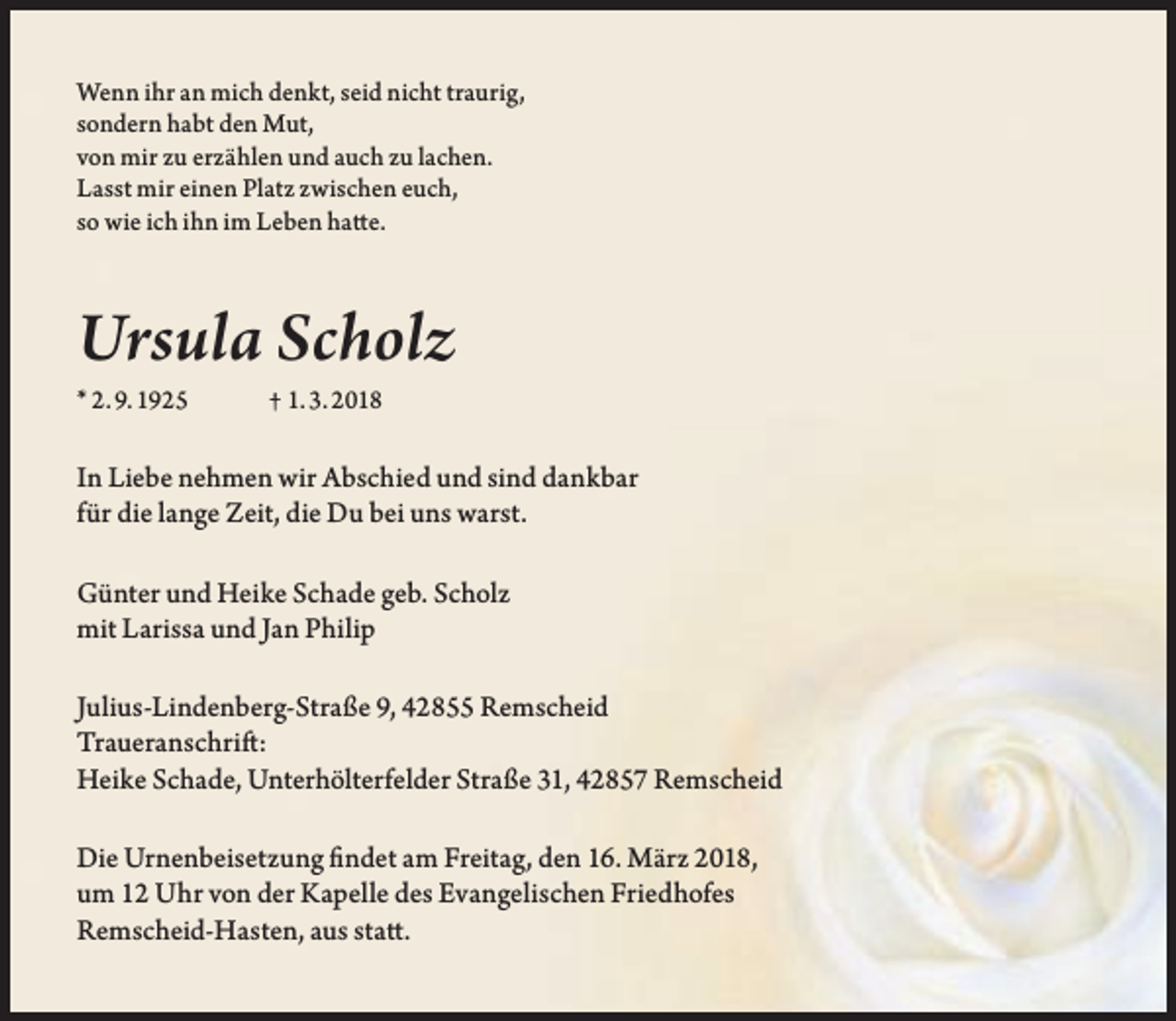 <p>Wenn ihr an mich denkt, seid nicht traurig,<br />sondern habt den Mut,<br />von mir zu erzählen und auch zu lachen.<br />Lasst mir einen Platz zwischen euch,<br />so wie ich ihn im Leben hatte.</p><p>Ursula Scholz<br />* 2. 9. 1925</p><p>† 1. 3. 2018</p><p>In Liebe nehmen wir Abschied und sind dankbar<br />für die lange Zeit, die Du bei uns warst.<br />Günter und Heike Schade geb. Scholz<br />mit Larissa und Jan Philip<br />Julius-Lindenberg-Straße 9, 42855 Remscheid<br />Traueranschrift:<br />Heike Schade, Unterhölterfelder Straße 31, 42857 Remscheid<br />Die Urnenbeisetzung findet am Freitag, den 16. März 2018,<br />um 12 Uhr von der Kapelle des Evangelischen Friedhofes<br />Remscheid-Hasten, aus statt.</p>