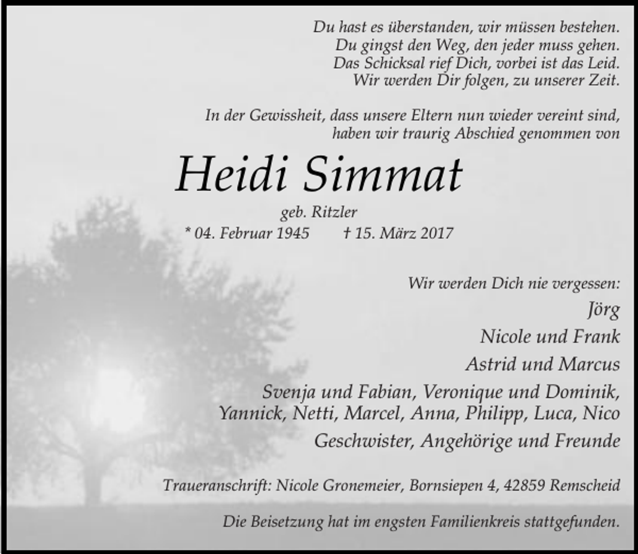<p>Du hast es überstanden, wir müssen bestehen.<br />Du gingst den Weg, den jeder muss gehen.<br />Das Schicksal rief Dich, vorbei ist das Leid.<br />Wir werden Dir folgen, zu unserer Zeit.<br />In der Gewissheit, dass unsere Eltern nun wieder vereint sind,<br />haben wir traurig Abschied genommen von</p><p>Heidi Simmat<br />geb. Ritzler<br />* 04. Februar 1945<br />† 15. März 2017</p><p>Wir werden Dich nie vergessen:</p><p>Jörg<br />Nicole und Frank<br />Astrid und Marcus<br />Svenja und Fabian, Veronique und Dominik,<br />Yannick, Netti, Marcel, Anna, Philipp, Luca, Nico<br />Geschwister, Angehörige und Freunde<br />Traueranschrift: Nicole Gronemeier, Bornsiepen 4, 42859 Remscheid<br />Die Beisetzung hat im engsten Familienkreis stattgefunden.</p>