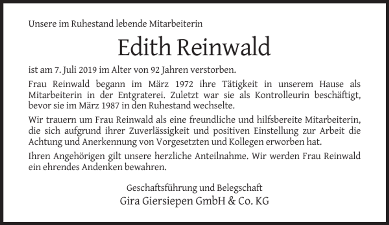 <p>Unsere im Ruhestand lebende Mitarbeiterin</p><p>Edith Reinwald<br />ist am 7. Juli 2019 im Alter von 92 Jahren verstorben.<br />Frau Reinwald begann im März 1972 ihre Tätigkeit in unserem Hause als<br />Mitarbeiterin in der Entgraterei. Zuletzt war sie als Kontrolleurin beschäftigt,<br />bevor sie im März 1987 in den Ruhestand wechselte.<br />Wir trauern um Frau Reinwald als eine freundliche und hilfsbereite Mitarbeiterin,<br />die sich aufgrund ihrer Zuverlässigkeit und positiven Einstellung zur Arbeit die<br />Achtung und Anerkennung von Vorgesetzten und Kollegen erworben hat.<br />Ihren Angehörigen gilt unsere herzliche Anteilnahme. Wir werden Frau Reinwald<br />ein ehrendes Andenken bewahren.<br />Geschaftsführung und Belegschaft</p><p>Gira Giersiepen GmbH &amp; Co. KG</p>