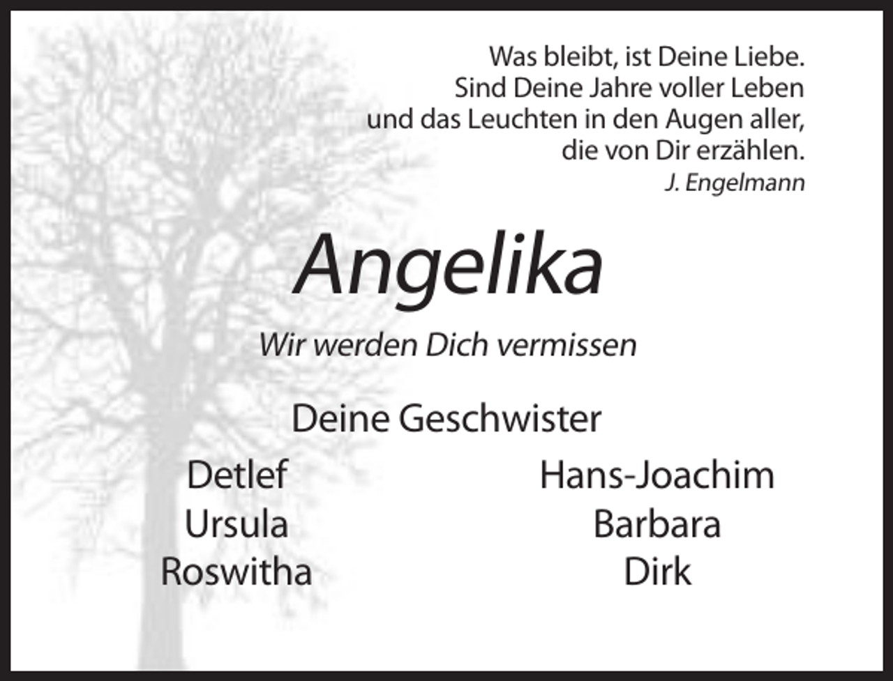 <p>Was bleibt, ist Deine Liebe.<br />Sind Deine Jahre voller Leben<br />und das Leuchten in den Augen aller,<br />die von Dir erzählen.<br />J. Engelmann</p><p>Angelika<br />Wir werden Dich vermissen</p><p>Deine Geschwister<br />Detlef<br />Hans-Joachim<br />Ursula<br />Barbara<br />Roswitha<br />Dirk</p>