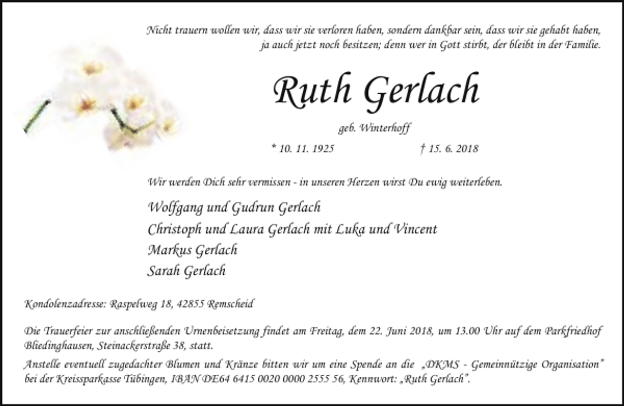 <p>Nicht trauern wollen wir, dass wir sie verloren haben, sondern dankbar sein, dass wir sie gehabt haben,<br />ja auch jetzt noch besitzen; denn wer in Gott stirbt, der bleibt in der Familie.</p><p>Ruth Gerlach<br />geb. Winterhoff<br />* 10. 11. 1925</p><p>† 15. 6. 2018</p><p>Wir werden Dich sehr vermissen - in unseren Herzen wirst Du ewig weiterleben.</p><p>Wolfgang und Gudrun Gerlach<br />Christoph und Laura Gerlach mit Luka und Vincent<br />Markus Gerlach<br />Sarah Gerlach<br />Kondolenzadresse: Raspelweg 18, 42855 Remscheid<br />Die Trauerfeier zur anschließenden Urnenbeisetzung findet am Freitag, dem 22. Juni 2018, um 13.00 Uhr auf dem Parkfriedhof<br />Bliedinghausen, Steinackerstraße 38, statt.<br />Anstelle eventuell zugedachter Blumen und Kränze bitten wir um eine Spende an die „DKMS - Gemeinnützige Organisation”<br />bei der Kreissparkasse Tübingen, IBAN DE15 002000 2556, Kennwort: „Ruth Gerlach”.</p>
