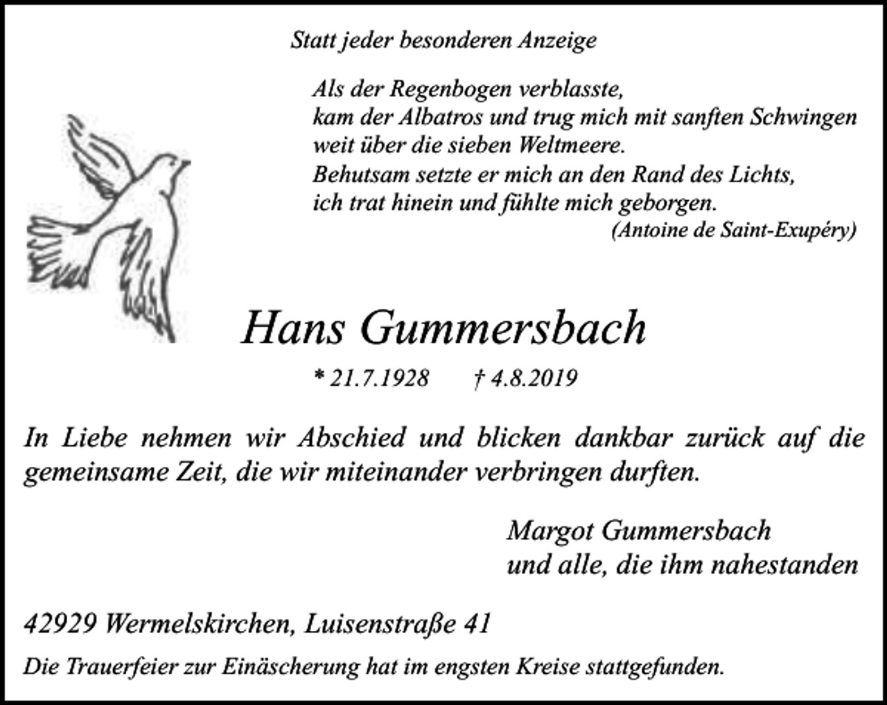 <p>Statt jeder besonderen Anzeige<br />Als der Regenbogen verblasste,<br />kam der Albatros und trug mich mit sanften Schwingen<br />weit über die sieben Weltmeere.<br />Behutsam setzte er mich an den Rand des Lichts,<br />ich trat hinein und fühlte mich geborgen.<br />(Antoine de Saint-Exupéry)</p><p>Hans Gummersbach<br />* 21.7.1928</p><p>† 4.8.2019</p><p>In Liebe nehmen wir Abschied und blicken dankbar zurück auf die<br />gemeinsame Zeit, die wir miteinander verbringen durften.<br />Margot Gummersbach<br />und alle, die ihm nahestanden<br />42929 Wermelskirchen, Luisenstraße 41<br />Die Trauerfeier zur Einäscherung hat im engsten Kreise stattgefunden.</p>
