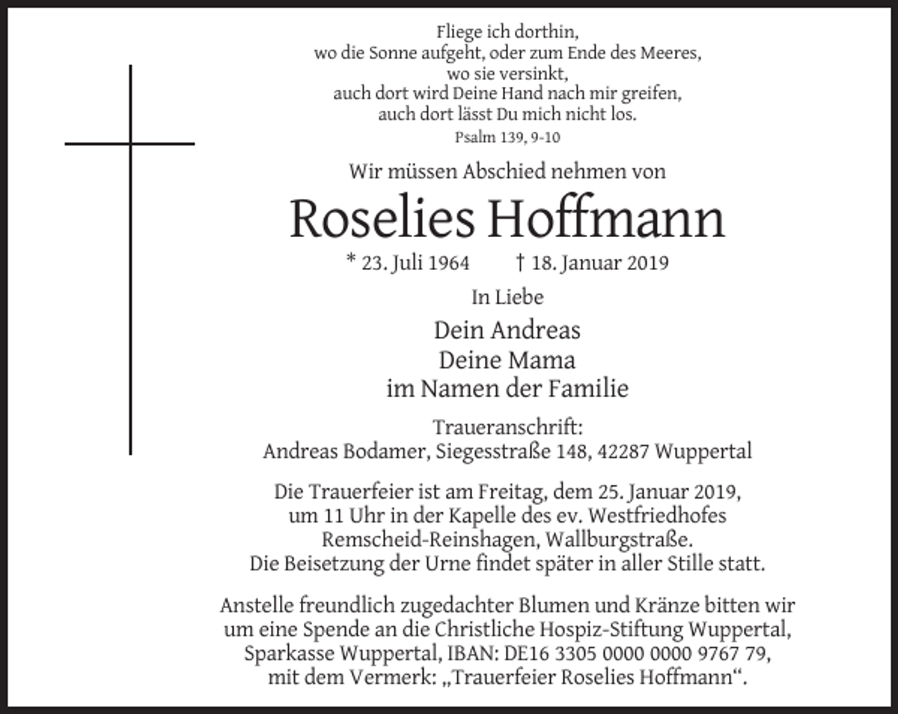 <p>Fliege ich dorthin,<br />wo die Sonne aufgeht, oder zum Ende des Meeres,<br />wo sie versinkt,<br />auch dort wird Deine Hand nach mir greifen,<br />auch dort lässt Du mich nicht los.<br />Psalm 139, 9-10</p><p>Wir müssen Abschied nehmen von</p><p>Roselies Hoffmann<br />* 23. Juli 1964</p><p>† 18. Januar 2019<br />In Liebe</p><p>Dein Andreas<br />Deine Mama<br />im Namen der Familie<br />Traueranschrift:<br />Andreas Bodamer, Siegesstraße 148, 42287 Wuppertal<br />Die Trauerfeier ist am Freitag, dem 25. Januar 2019,<br />um 11 Uhr in der Kapelle des ev. Westfriedhofes<br />Remscheid-Reinshagen, Wallburgstraße.<br />Die Beisetzung der Urne findet später in aller Stille statt.<br />Anstelle freundlich zugedachter Blumen und Kränze bitten wir<br />um eine Spende an die Christliche Hospiz-Stiftung Wuppertal,<br />Sparkasse Wuppertal, IBAN: DE16 3305 9769,<br />mit dem Vermerk: „Trauerfeier Roselies Hoffmann“.</p>