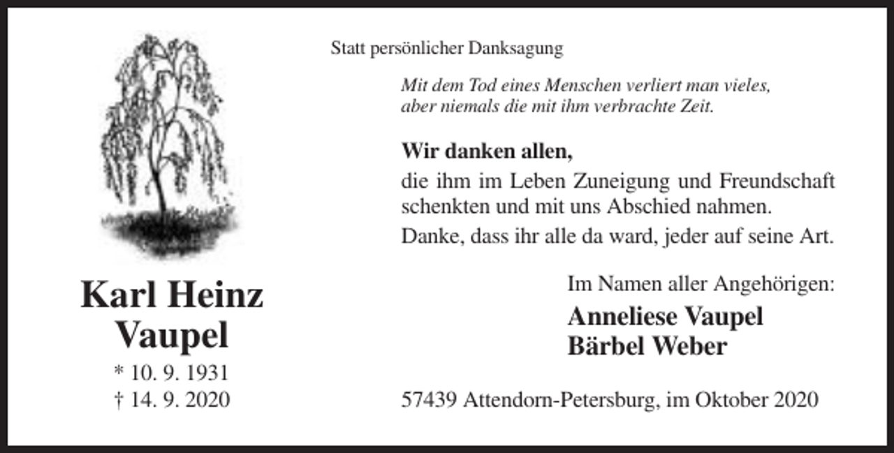 <p>Statt persönlicher Danksagung<br />Mit dem Tod eines Menschen verliert man vieles,<br />aber niemals die mit ihm verbrachte Zeit.</p><p>Wir danken allen,<br />die ihm im Leben Zuneigung und Freundschaft<br />schenkten und mit uns Abschied nahmen.<br />Danke, dass ihr alle da ward, jeder auf seine Art.</p><p>Karl Heinz<br />Vaupel<br />* 10. 9. 1931<br />† 14. 9. 2020</p><p>Im Namen aller Angehörigen:</p><p>Anneliese Vaupel<br />Bärbel Weber<br />57439 Attendorn-Petersburg, im Oktober 2020</p>