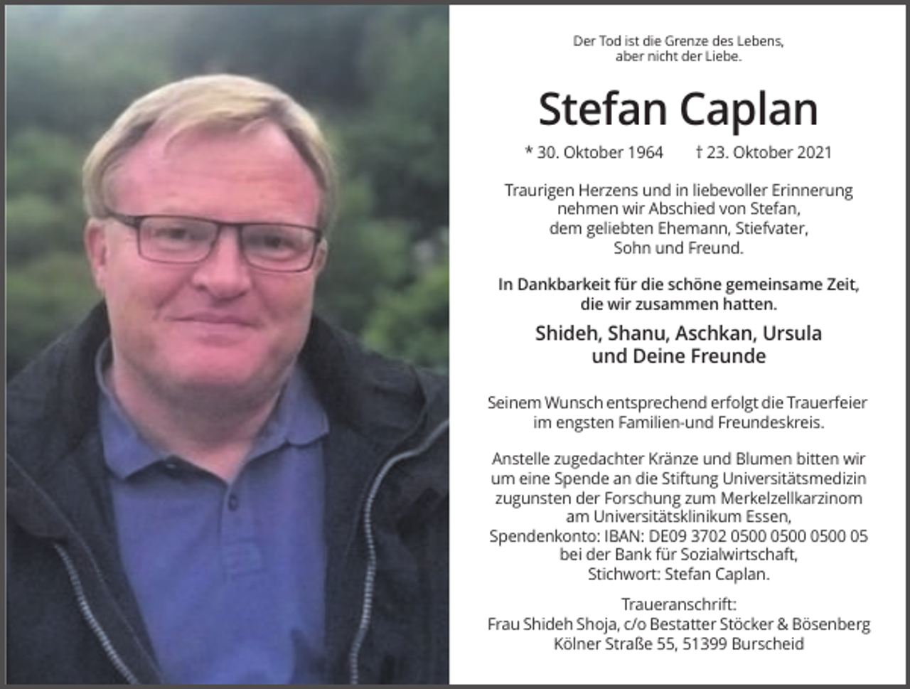 <p>Der Tod ist die Grenze des Lebens,<br />aber nicht der Liebe.</p><p>Stefan Caplan<br />* 30. Oktober 1964</p><p>† 23. Oktober 2021</p><p>Traurigen Herzens und in liebevoller Erinnerung<br />nehmen wir Abschied von Stefan,<br />dem geliebten Ehemann, Stiefvater,<br />Sohn und Freund.<br />In Dankbarkeit für die schöne gemeinsame Zeit,<br />die wir zusammen hatten.</p><p>Shideh, Shanu, Aschkan, Ursula<br />und Deine Freunde<br />Seinem Wunsch entsprechend erfolgt die Trauerfeier<br />im engsten Familien-und Freundeskreis.<br />Anstelle zugedachter Kränze und Blumen bitten wir<br />um eine Spende an die Stiftung Universitätsmedizin<br />zugunsten der Forschung zum Merkelzellkarzinom<br />am Universitätsklinikum Essen,<br />Spendenkonto: IBAN: DE09 3702 05<br />bei der Bank für Sozialwirtschaft,<br />Stichwort: Stefan Caplan.<br />Traueranschrift:<br />Frau Shideh Shoja, c/o Bestatter Stöcker &amp; Bösenberg<br />Kölner Straße 55, 51399 Burscheid</p>