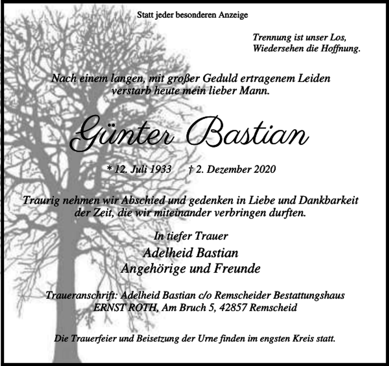 <p>Statt jeder besonderen Anzeige</p><p>Trennung ist unser Los,<br />Wiedersehen die Hoffnung.</p><p>Nach einem langen, mit großer Geduld ertragenem Leiden<br />verstarb heute mein lieber Mann.</p><p>Günter Bastian<br />* 12. Juli 1933</p><p>† 2. Dezember 2020</p><p>Traurig nehmen wir Abschied und gedenken in Liebe und Dankbarkeit<br />der Zeit, die wir miteinander verbringen durften.<br />In tiefer Trauer</p><p>Adelheid Bastian<br />Angehörige und Freunde<br />Traueranschrift: Adelheid Bastian c/o Remscheider Bestattungshaus<br />ERNST ROTH, Am Bruch 5, 42857 Remscheid<br />Die Trauerfeier und Beisetzung der Urne finden im engsten Kreis statt.</p>