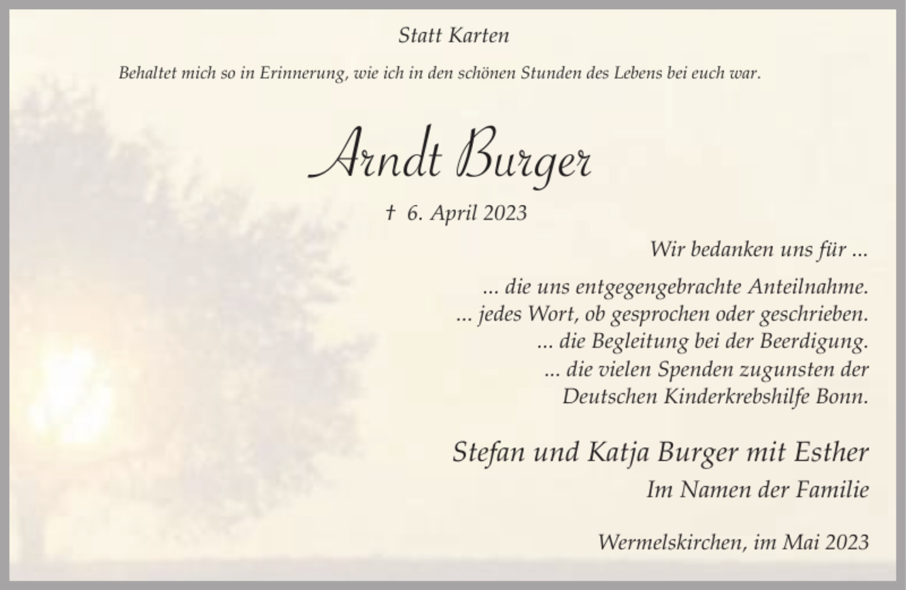 <p>Statt Karten<br />Behaltet mich so in Erinnerung, wie ich in den schönen Stunden des Lebens bei euch war.</p><p>Arndt Burger<br />† 6. April 2023</p><p>Wir bedanken uns für ...<br />... die uns entgegengebrachte Anteilnahme.<br />... jedes Wort, ob gesprochen oder geschrieben.<br />... die Begleitung bei der Beerdigung.<br />... die vielen Spenden zugunsten der<br />Deutschen Kinderkrebshilfe Bonn.</p><p>Stefan und Katja Burger mit Esther<br />Im Namen der Familie<br />Wermelskirchen, im Mai 2023</p>