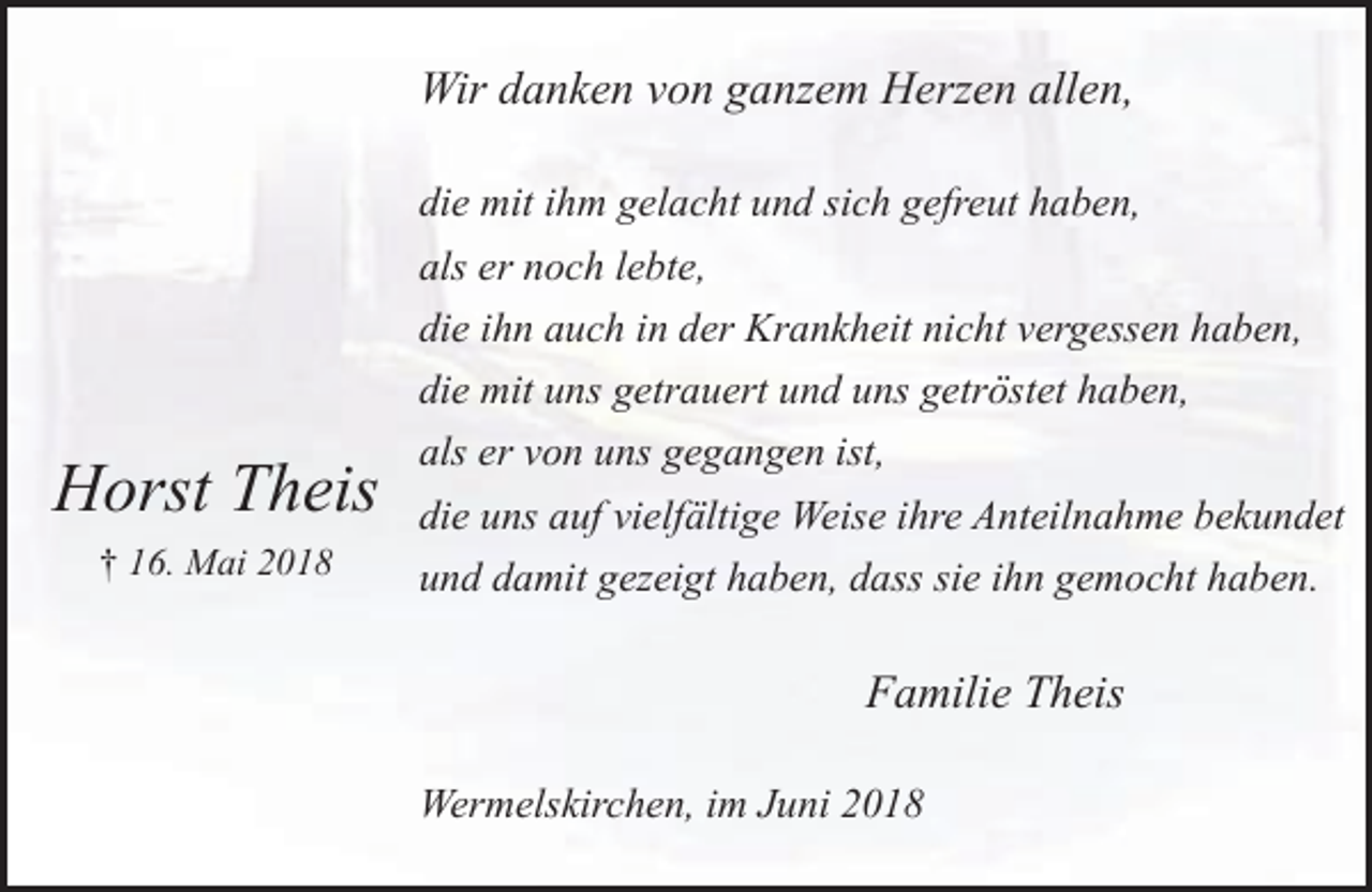 <p>Wir danken von ganzem Herzen allen,</p><p>Horst Theis<br />† 16. Mai 2018</p><p>die mit ihm gelacht und sich gefreut haben,<br />als er noch lebte,<br />die ihn auch in der Krankheit nicht vergessen haben,<br />die mit uns getrauert und uns getröstet haben,<br />als er von uns gegangen ist,<br />die uns auf vielfältige Weise ihre Anteilnahme bekundet<br />und damit gezeigt haben, dass sie ihn gemocht haben.</p><p>Familie Theis<br />Wermelskirchen, im Juni 2018</p>