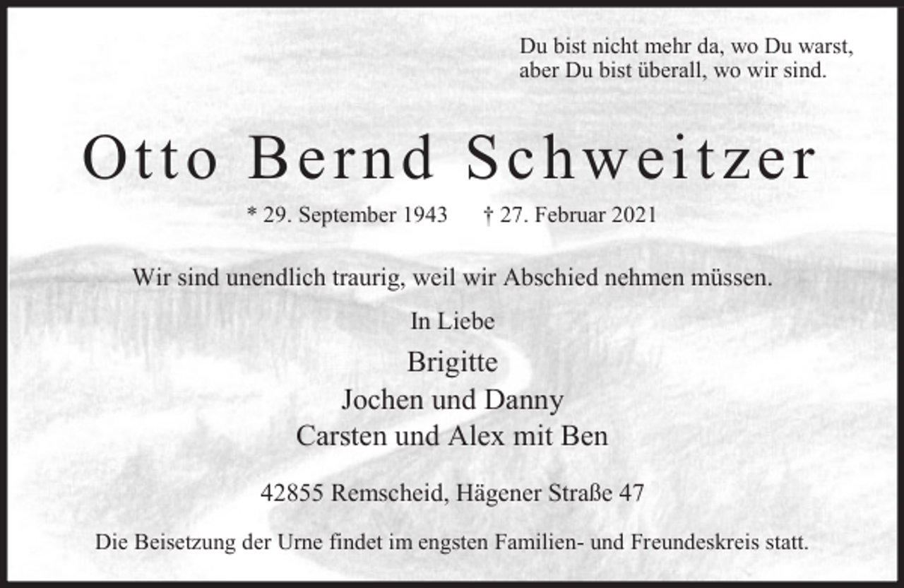 <p>Du bist nicht mehr da, wo Du warst,<br />aber Du bist überall, wo wir sind.</p><p>Otto Bernd Schweitzer<br />* 29. September 1943</p><p>† 27. Februar 2021</p><p>Wir sind unendlich traurig, weil wir Abschied nehmen müssen.<br />In Liebe</p><p>Brigitte<br />Jochen und Danny<br />Carsten und Alex mit Ben<br />42855 Remscheid, Hägener Straße 47<br />Die Beisetzung der Urne findet im engsten Familien- und Freundeskreis statt.</p>