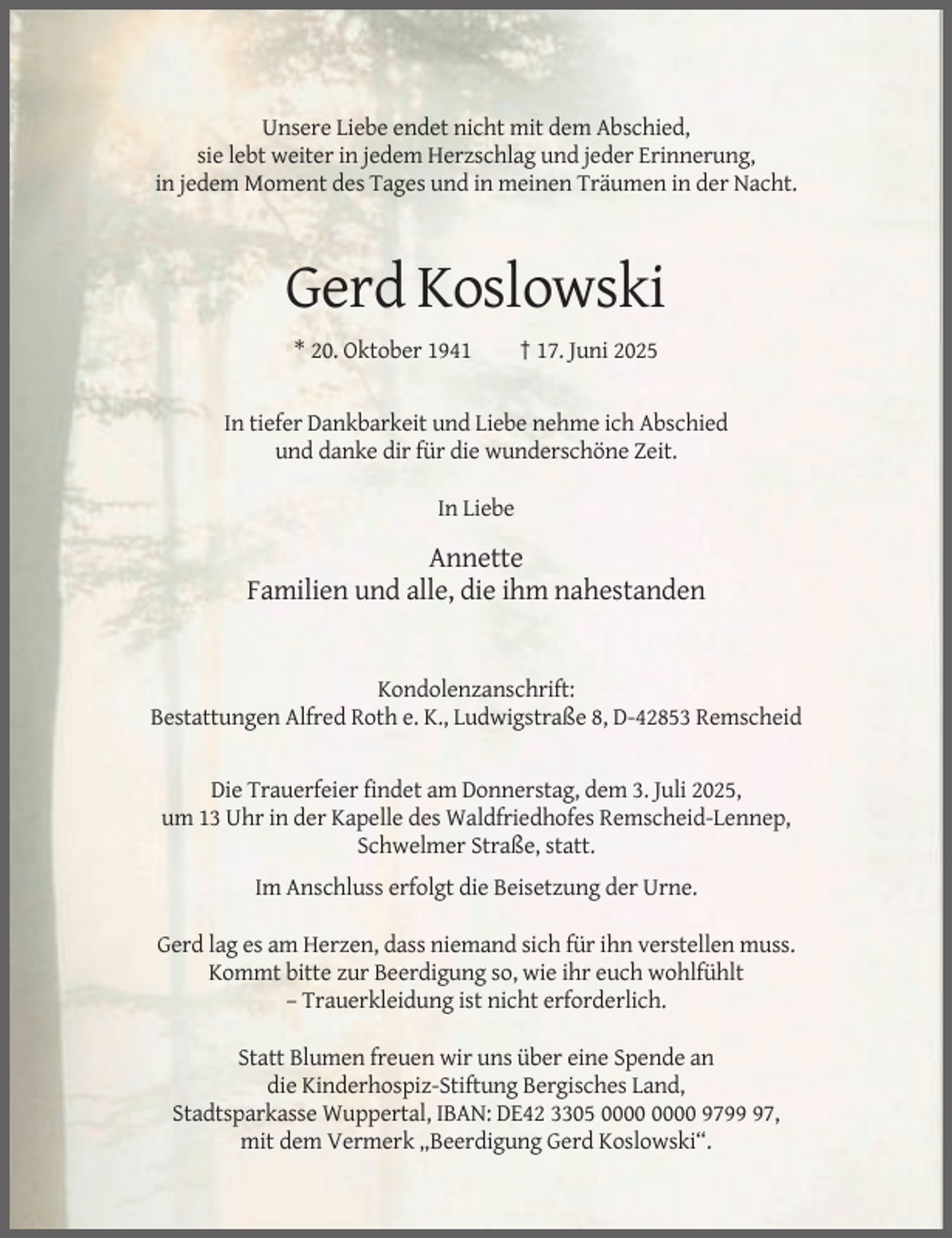 <p>Unsere Liebe endet nicht mit dem Abschied,<br />sie lebt weiter in jedem Herzschlag und jeder Erinnerung,<br />in jedem Moment des Tages und in meinen Träumen in der Nacht.</p><p>Gerd Koslowski<br />* 20. Oktober 1941</p><p>† 17. Juni 2025</p><p>In tiefer Dankbarkeit und Liebe nehme ich Abschied<br />und danke dir für die wunderschöne Zeit.<br />In Liebe</p><p>Annette<br />Familien und alle, die ihm nahestanden</p><p>Kondolenzanschrift:<br />Bestattungen Alfred Roth e. K., Ludwigstraße 8, D-42853 Remscheid</p><p>Die Trauerfeier findet am Donnerstag, dem 3. Juli 2025,<br />um 13 Uhr in der Kapelle des Waldfriedhofes Remscheid-Lennep,<br />Schwelmer Straße, statt.<br />Im Anschluss erfolgt die Beisetzung der Urne.<br />Gerd lag es am Herzen, dass niemand sich für ihn verstellen muss.<br />Kommt bitte zur Beerdigung so, wie ihr euch wohlfühlt<br />– Trauerkleidung ist nicht erforderlich.<br />Statt Blumen freuen wir uns über eine Spende an<br />die Kinderhospiz-Stiftung Bergisches Land,<br />Stadtsparkasse Wuppertal, IBAN: DE42 3305 9797,<br />mit dem Vermerk „Beerdigung Gerd Koslowski“.</p>