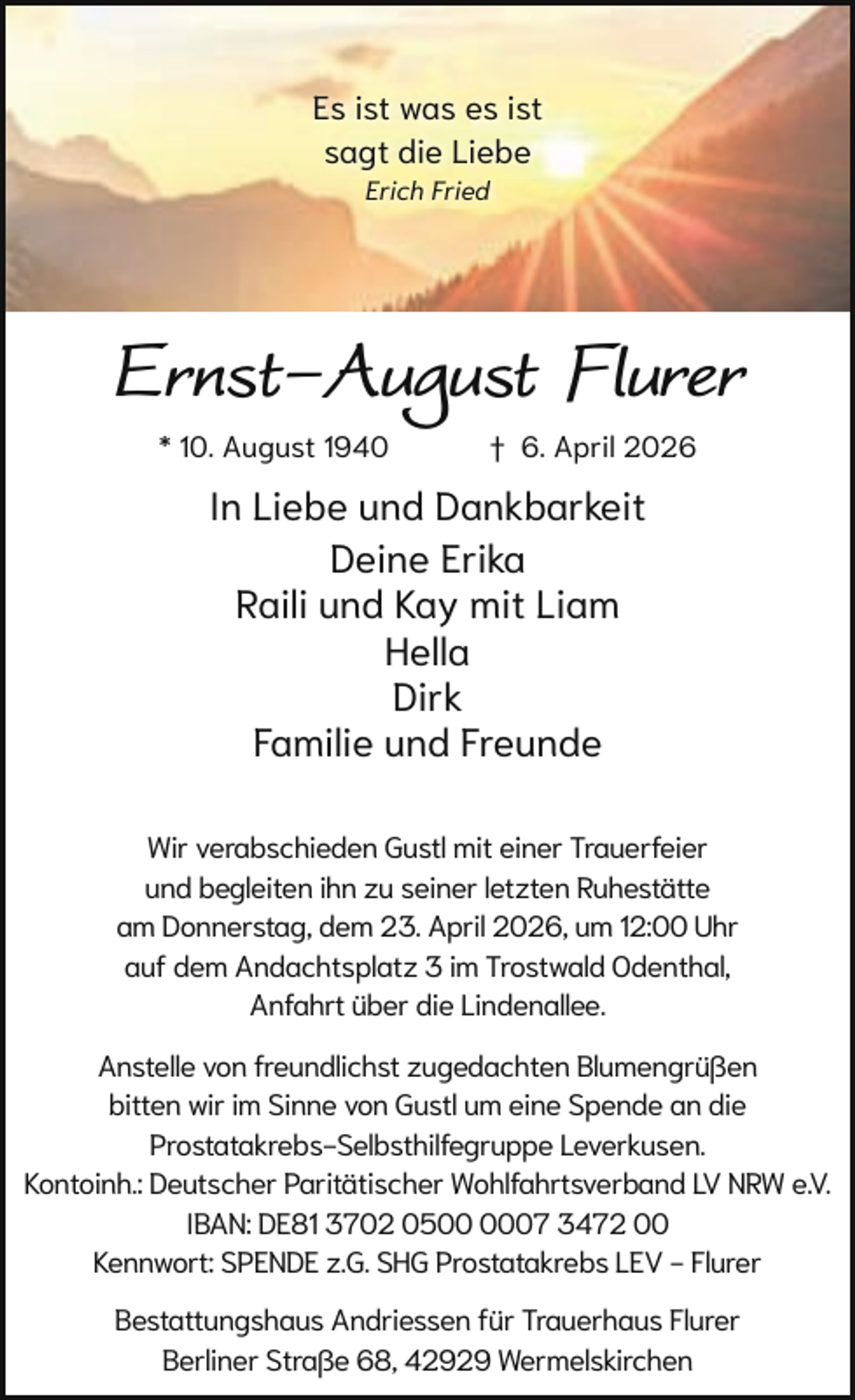 <p>Es ist was es ist<br />sagt die Liebe<br />Erich Fried</p><p>Ernst-August Flurer<br />* 10. August 1940</p><p>† 6. April 2026</p><p>In Liebe und Dankbarkeit<br />Deine Erika<br />Raili und Kay mit Liam<br />Hella<br />Dirk<br />Familie und Freunde<br />Wir verabschieden Gustl mit einer Trauerfeier<br />und begleiten ihn zu seiner letzten Ruhestätte<br />am Donnerstag, dem 23. April 2026, um 12:00 Uhr<br />auf dem Andachtsplatz 3 im Trostwald Odenthal,<br />Anfahrt über die Lindenallee.<br />Anstelle von freundlichst zugedachten Blumengrüßen<br />bitten wir im Sinne von Gustl um eine Spende an die<br />Prostatakrebs-Selbsthilfegruppe Leverkusen.<br />Kontoinh.: Deutscher Paritätischer Wohlfahrtsverband LV NRW e.V.<br />IBAN: DE81 3702 0507 3472 00<br />Kennwort: SPENDE z.G. SHG Prostatakrebs LEV - Flurer<br />Bestattungshaus Andriessen für Trauerhaus Flurer<br />Berliner Straße 68, 42929 Wermelskirchen</p>