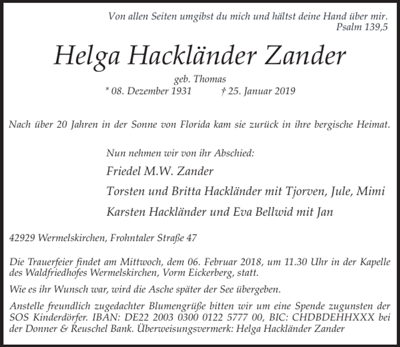 <p>Von allen Seiten umgibst du mich und hältst deine Hand über mir.<br />Psalm 139,5</p><p>Helga Hackländer Zander<br />geb. Thomas<br />* 08. Dezember 1931<br />† 25. Januar 2019</p><p>Nach über 20 Jahren in der Sonne von Florida kam sie zurück in ihre bergische Heimat.<br />Nun nehmen wir von ihr Abschied:</p><p>Friedel M.W. Zander<br />Torsten und Britta Hackländer mit Tjorven, Jule, Mimi<br />Karsten Hackländer und Eva Bellwid mit Jan<br />42929 Wermelskirchen, Frohntaler Straße 47<br />Die Trauerfeier findet am Mittwoch, dem 06. Februar 2018, um 11.30 Uhr in der Kapelle<br />des Waldfriedhofes Wermelskirchen, Vorm Eickerberg, statt.<br />Wie es ihr Wunsch war, wird die Asche später der See übergeben.<br />Anstelle freundlich zugedachter Blumengrüße bitten wir um eine Spende zugunsten der<br />SOS Kinderdörfer. IBAN: DE200122 5777 00, BIC: CHDBDEHHXXX bei<br />der Donner &amp; Reuschel Bank. Überweisungsvermerk: Helga Hackländer Zander</p>