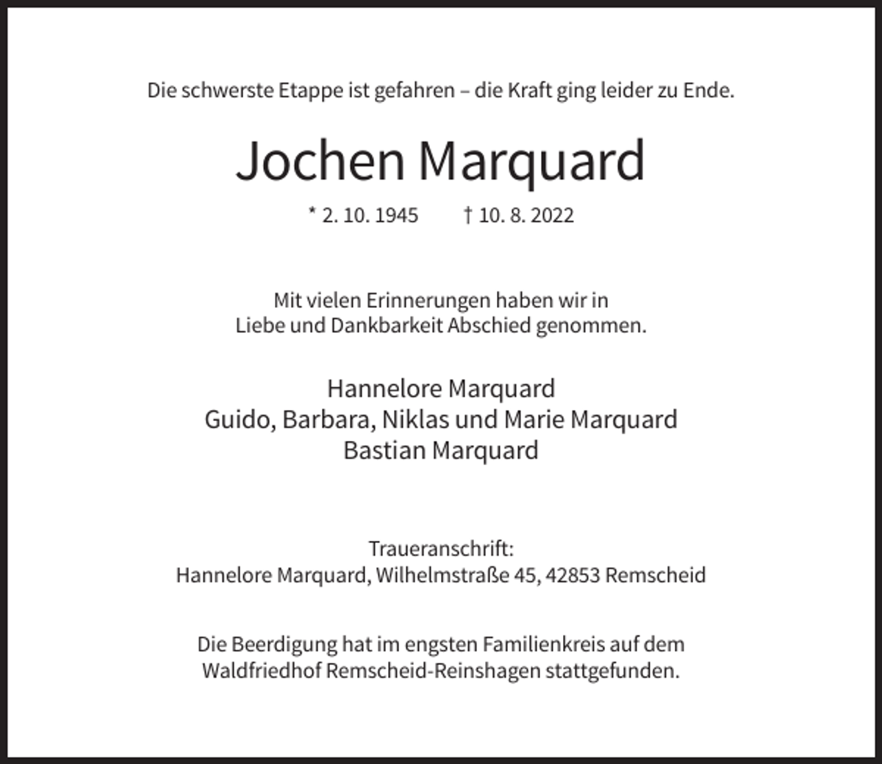 <p>Die schwerste Etappe ist gefahren – die Kraft ging leider zu Ende.</p><p>Jochen Marquard<br />* 2. 10. 1945</p><p>† 10. 8. 2022</p><p>Mit vielen Erinnerungen haben wir in<br />Liebe und Dankbarkeit Abschied genommen.</p><p>Hannelore Marquard<br />Guido, Barbara, Niklas und Marie Marquard<br />Bastian Marquard</p><p>Traueranschrift:<br />Hannelore Marquard, Wilhelmstraße 45, 42853 Remscheid<br />Die Beerdigung hat im engsten Familienkreis auf dem<br />Waldfriedhof Remscheid-Reinshagen stattgefunden.</p>