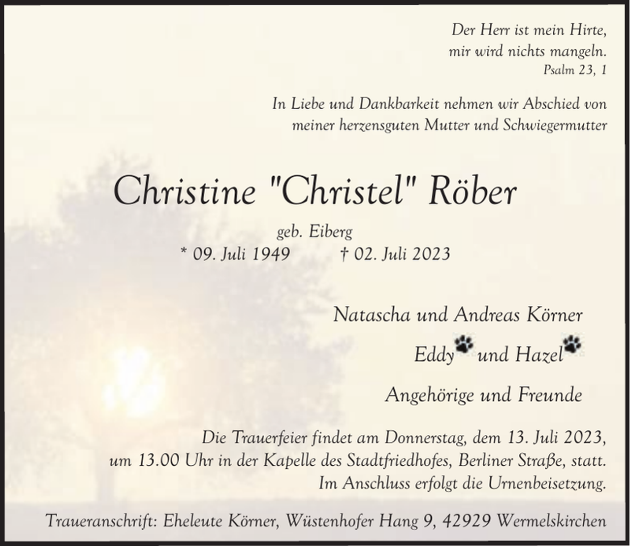 <p>Der Herr ist mein Hirte,<br />mir wird nichts mangeln.</p><p>Psalm 23, 1</p><p>In Liebe und Dankbarkeit nehmen wir Abschied von<br />meiner herzensguten Mutter und Schwiegermutter</p><p>Christine "Christel" Röber<br />geb. Eiberg<br />* 09. Juli 1949<br />† 02. Juli 2023</p><p>Natascha und Andreas Körner<br />Eddyy</p><p>und Hazel</p><p>Angehörige und Freunde<br />Die Trauerfeier findet am Donnerstag, dem 13. Juli 2023,<br />um 13.00 Uhr in der Kapelle des Stadtfriedhofes, Berliner Straße, statt.<br />Im Anschluss erfolgt die Urnenbeisetzung.<br />Traueranschrift: Eheleute Körner, Wüstenhofer Hang 9, 42929 Wermelskirchen</p>