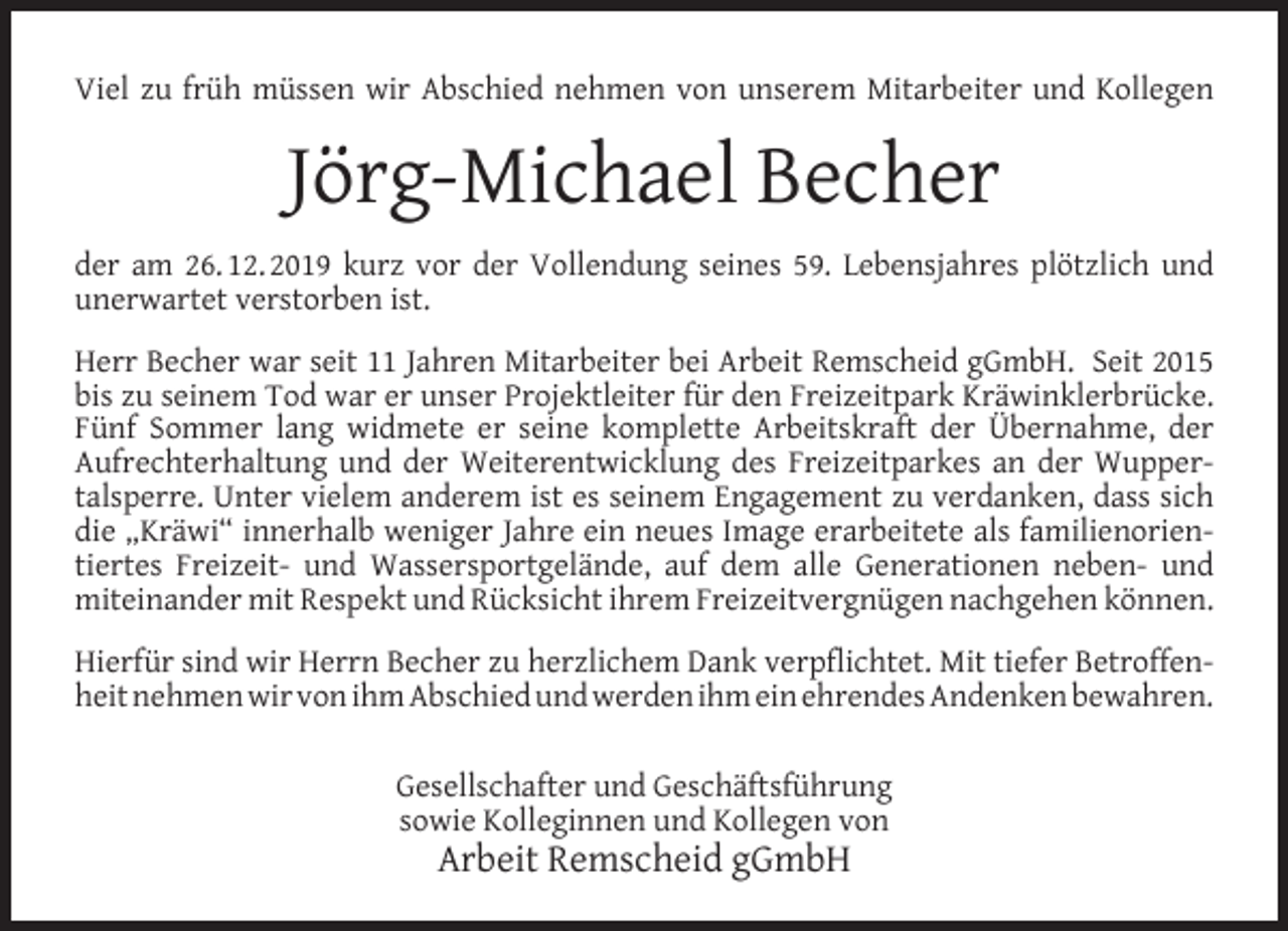 <p>Viel zu früh müssen wir Abschied nehmen von unserem Mitarbeiter und Kollegen</p><p>Jörg-Michael Becher<br />der am 26. 12. 2019 kurz vor der Vollendung seines 59. Lebensjahres plötzlich und<br />unerwartet verstorben ist.<br />Herr Becher war seit 11 Jahren Mitarbeiter bei Arbeit Remscheid gGmbH. Seit 2015<br />bis zu seinem Tod war er unser Projektleiter für den Freizeitpark Kräwinklerbrücke.<br />Fünf Sommer lang widmete er seine komplette Arbeitskraft der Übernahme, der<br />Aufrechterhaltung und der Weiterentwicklung des Freizeitparkes an der Wuppertalsperre. Unter vielem anderem ist es seinem Engagement zu verdanken, dass sich<br />die „Kräwi“ innerhalb weniger Jahre ein neues Image erarbeitete als familienorientiertes Freizeit- und Wassersportgelände, auf dem alle Generationen neben- und<br />miteinander mit Respekt und Rücksicht ihrem Freizeitvergnügen nachgehen können.<br />Hierfür sind wir Herrn Becher zu herzlichem Dank verpﬂichtet. Mit tiefer Betroffenheit nehmen wir von ihm Abschied und werden ihm ein ehrendes Andenken bewahren.<br />Gesellschafter und Geschäftsführung<br />sowie Kolleginnen und Kollegen von</p><p>Arbeit Remscheid gGmbH</p>