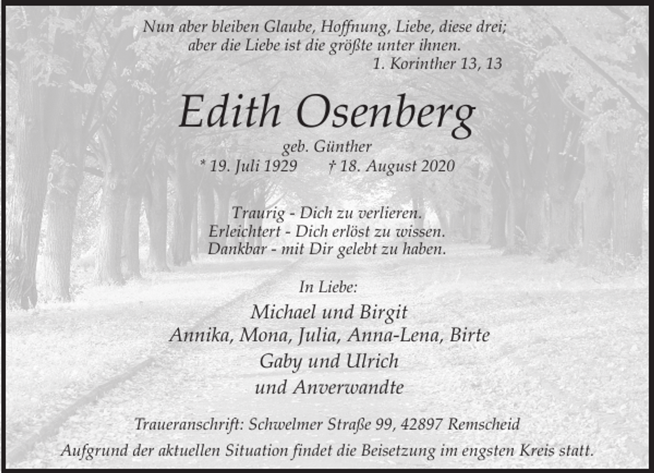 <p>Nun aber bleiben Glaube, Hoffnung, Liebe, diese drei;<br />aber die Liebe ist die größte unter ihnen.<br />1. Korinther 13, 13</p><p>Edith Osenberg<br />geb. Günther<br />* 19. Juli 1929<br />† 18. August 2020<br />Traurig - Dich zu verlieren.<br />Erleichtert - Dich erlöst zu wissen.<br />Dankbar - mit Dir gelebt zu haben.<br />In Liebe:</p><p>Michael und Birgit<br />Annika, Mona, Julia, Anna-Lena, Birte<br />Gaby und Ulrich<br />und Anverwandte<br />Traueranschrift: Schwelmer Straße 99, 42897 Remscheid<br />Aufgrund der aktuellen Situation findet die Beisetzung im engsten Kreis statt.</p>