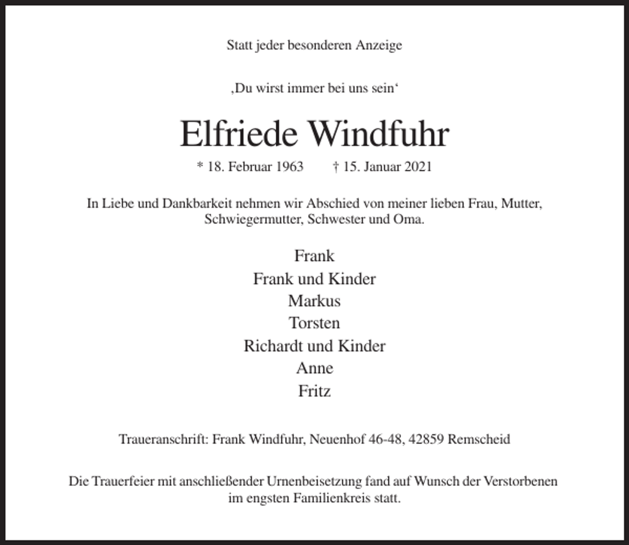 <p>Statt jeder besonderen Anzeige<br />‚Du wirst immer bei uns sein‘</p><p>Elfriede Windfuhr<br />* 18. Februar 1963</p><p>† 15. Januar 2021</p><p>In Liebe und Dankbarkeit nehmen wir Abschied von meiner lieben Frau, Mutter,<br />Schwiegermutter, Schwester und Oma.</p><p>Frank<br />Frank und Kinder<br />Markus<br />Torsten<br />Richardt und Kinder<br />Anne<br />Fritz<br />Traueranschrift: Frank Windfuhr, Neuenhof 46-48, 42859 Remscheid<br />Die Trauerfeier mit anschließender Urnenbeisetzung fand auf Wunsch der Verstorbenen<br />im engsten Familienkreis statt.</p>
