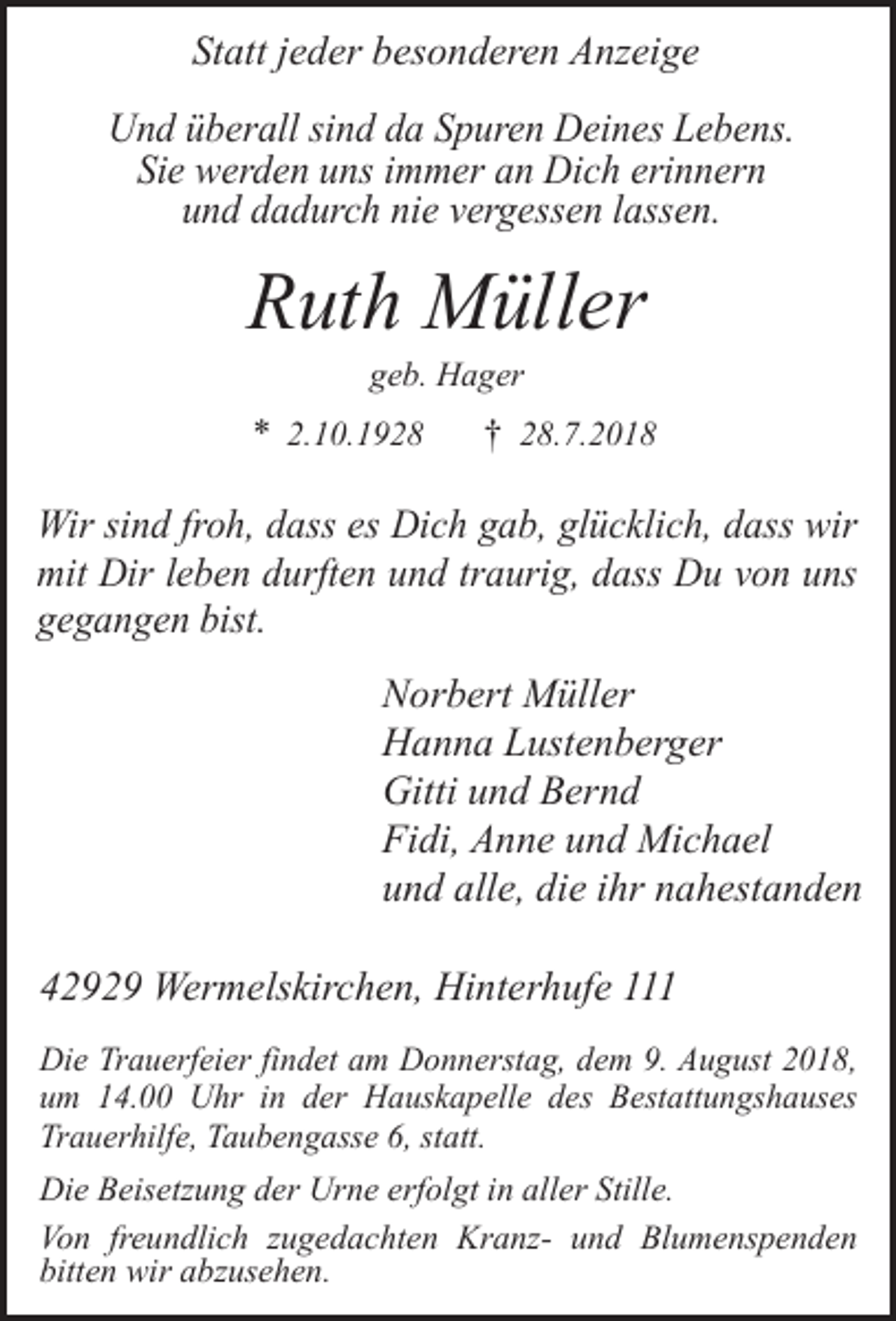 <p>Statt jeder besonderen Anzeige<br />Und überall sind da Spuren Deines Lebens.<br />Sie werden uns immer an Dich erinnern<br />und dadurch nie vergessen lassen.</p><p>Ruth Müller<br />geb. Hager</p><p>* 2.10.1928</p><p>† 28.7.2018</p><p>Wir sind froh, dass es Dich gab, glücklich, dass wir<br />mit Dir leben durften und traurig, dass Du von uns<br />gegangen bist.</p><p>Norbert Müller<br />Hanna Lustenberger<br />Gitti und Bernd<br />Fidi, Anne und Michael<br />und alle, die ihr nahestanden<br />42929 Wermelskirchen, Hinterhufe 111<br />Die Trauerfeier findet am Donnerstag, dem 9. August 2018,<br />um 14.00 Uhr in der Hauskapelle des Bestattungshauses<br />Trauerhilfe, Taubengasse 6, statt.<br />Die Beisetzung der Urne erfolgt in aller Stille.<br />Von freundlich zugedachten Kranz- und Blumenspenden<br />bitten wir abzusehen.</p>