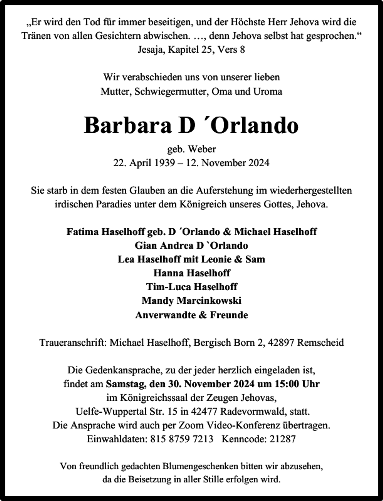 <p>„Er wird den Tod für immer beseitigen, und der Höchste Herr Jehova wird die<br />Tränen von allen Gesichtern abwischen. …, denn Jehova selbst hat gesprochen.“<br />Jesaja, Kapitel 25, Vers 8<br />Wir verabschieden uns von unserer lieben<br />Mutter, Schwiegermutter, Oma und Uroma</p><p>Barbara D ´Orlando<br />geb. Weber<br />22. April 1939 – 12. November 2024<br />Sie starb in dem festen Glauben an die Auferstehung im wiederhergestellten<br />irdischen Paradies unter dem Königreich unseres Gottes, Jehova.<br />Fatima Haselhoff geb. D ´Orlando &amp; Michael Haselhoff<br />Gian Andrea D `Orlando<br />Lea Haselhoff mit Leonie &amp; Sam<br />Hanna Haselhoff<br />Tim-Luca Haselhoff<br />Mandy Marcinkowski<br />Anverwandte &amp; Freunde<br />Traueranschrift: Michael Haselhoff, Bergisch Born 2, 42897 Remscheid<br />Die Gedenkansprache, zu der jeder herzlich eingeladen ist,<br />findet am Samstag, den 30. November 2024 um 15:00 Uhr<br />im Königreichssaal der Zeugen Jehovas,<br />Uelfe-Wuppertal Str. 15 in 42477 Radevormwald, statt.<br />Die Ansprache wird auch per Zoom Video-Konferenz übertragen.<br />Einwahldaten: 815 8759 7213 Kenncode: 21287<br />Von freundlich gedachten Blumengeschenken bitten wir abzusehen,<br />da die Beisetzung in aller Stille erfolgen wird.</p>