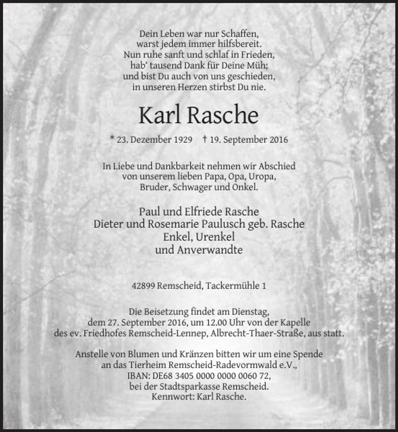 <p>Dein Leben war nur Schaffen,<br />warst jedem immer hilfsbereit.<br />Nun ruhe sanft und schlaf in Frieden,<br />hab‘ tausend Dank für Deine Müh;<br />und bist Du auch von uns geschieden,<br />in unseren Herzen stirbst Du nie.</p><p>Karl Rasche<br />* 23. Dezember 1929 † 19. September 2016<br />In Liebe und Dankbarkeit nehmen wir Abschied<br />von unserem lieben Papa, Opa, Uropa,<br />Bruder, Schwager und Onkel.</p><p>Paul und Elfriede Rasche<br />Dieter und Rosemarie Paulusch geb. Rasche<br />Enkel, Urenkel<br />und Anverwandte</p><p>42899 Remscheid, Tackermühle 1<br />Die Beisetzung findet am Dienstag,<br />dem 27. September 2016, um 12.00 Uhr von der Kapelle<br />des ev. Friedhofes Remscheid-Lennep, Albrecht-Thaer-Straße, aus statt.<br />Anstelle von Blumen und Kränzen bitten wir um eine Spende<br />an das Tierheim Remscheid-Radevormwald e.V.,<br />IBAN: DE68 3405 0060 72,<br />bei der Stadtsparkasse Remscheid.<br />Kennwort: Karl Rasche.</p>