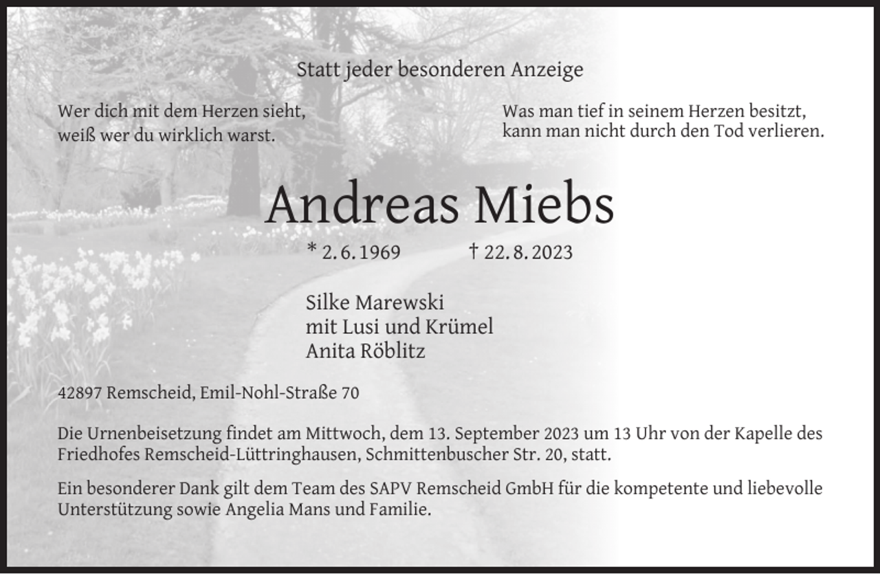 <p>Statt jeder besonderen Anzeige<br />Was man tief in seinem Herzen besitzt,<br />kann man nicht durch den Tod verlieren.</p><p>Wer dich mit dem Herzen sieht,<br />weiß wer du wirklich warst.</p><p>Andreas Miebs<br />* 2. 6. 1969</p><p>† 22. 8. 2023</p><p>Silke Marewski<br />mit Lusi und Krümel<br />Anita Röblitz<br />42897 Remscheid, Emil-Nohl-Straße 70<br />Die Urnenbeisetzung ﬁndet am Mittwoch, dem 13. September 2023 um 13 Uhr von der Kapelle des<br />Friedhofes Remscheid-Lüttringhausen, Schmittenbuscher Str. 20, statt.<br />Ein besonderer Dank gilt dem Team des SAPV Remscheid GmbH für die kompetente und liebevolle<br />Unterstützung sowie Angelia Mans und Familie.</p>