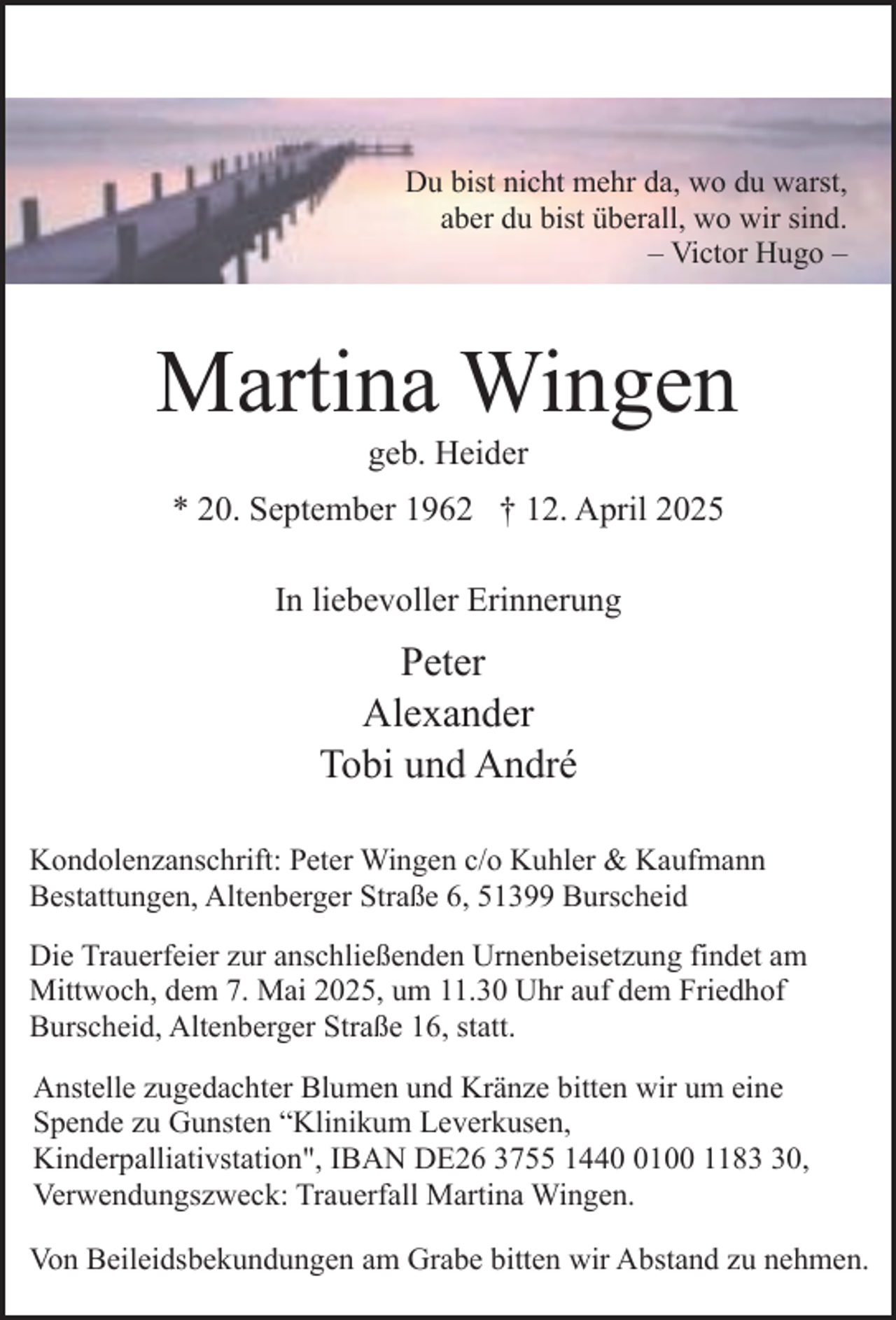 <p>Du bist nicht mehr da, wo du warst,<br />aber du bist überall, wo wir sind.<br />– Victor Hugo –</p><p>Martina Wingen<br />geb. Heider</p><p>* 20. September 1962 † 12. April 2025<br />In liebevoller Erinnerung</p><p>Peter<br />Alexander<br />Tobi und André<br />Kondolenzanschrift: Peter Wingen c/o Kuhler &amp; Kaufmann<br />Bestattungen, Altenberger Straße 6, 51399 Burscheid<br />Die Trauerfeier zur anschließenden Urnenbeisetzung findet am<br />Mittwoch, dem 7. Mai 2025, um 11.30 Uhr auf dem Friedhof<br />Burscheid, Altenberger Straße 16, statt.<br />Anstelle zugedachter Blumen und Kränze bitten wir um eine<br />Spende zu Gunsten “Klinikum Leverkusen,<br />Kinderpalliativstation", IBAN DE26 3755 144100 1180,<br />Verwendungszweck: Trauerfall Martina Wingen.<br />Von Beileidsbekundungen am Grabe bitten wir Abstand zu nehmen.</p>