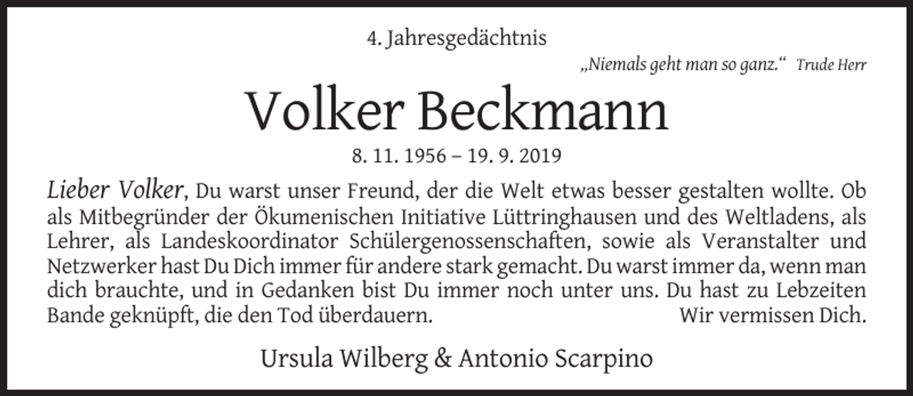 <p>4. Jahresgedächtnis<br />„Niemals geht man so ganz.“ Trude Herr</p><p>Volker Beckmann<br />8. 11. 1956 – 19. 9. 2019</p><p>Lieber Volker, Du warst unser Freund, der die Welt etwas besser gestalten wollte. Ob<br />als Mitbegründer der Ökumenischen Initiative Lüttringhausen und des Weltladens, als<br />Lehrer, als Landeskoordinator Schülergenossenschaften, sowie als Veranstalter und<br />Netzwerker hast Du Dich immer für andere stark gemacht. Du warst immer da, wenn man<br />dich brauchte, und in Gedanken bist Du immer noch unter uns. Du hast zu Lebzeiten<br />Bande geknüpft, die den Tod überdauern.<br />Wir vermissen Dich.<br />Ursula Wilberg &amp; Antonio Scarpino</p>
