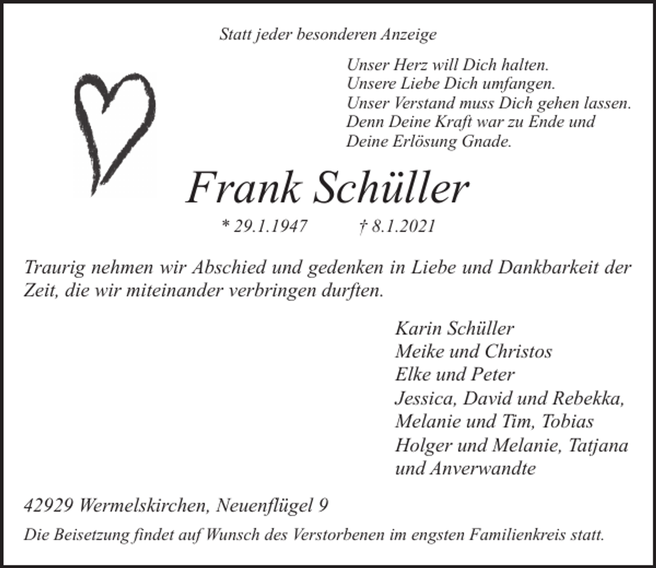 <p>Statt jeder besonderen Anzeige<br />Unser Herz will Dich halten.<br />Unsere Liebe Dich umfangen.<br />Unser Verstand muss Dich gehen lassen.<br />Denn Deine Kraft war zu Ende und<br />Deine Erlösung Gnade.</p><p>Frank Schüller<br />* 29.1.1947</p><p>† 8.1.2021</p><p>Traurig nehmen wir Abschied und gedenken in Liebe und Dankbarkeit der<br />Zeit, die wir miteinander verbringen durften.<br />Karin Schüller<br />Meike und Christos<br />Elke und Peter<br />Jessica, David und Rebekka,<br />Melanie und Tim, Tobias<br />Holger und Melanie, Tatjana<br />und Anverwandte<br />42929 Wermelskirchen, Neuenflügel 9<br />Die Beisetzung findet auf Wunsch des Verstorbenen im engsten Familienkreis statt.</p>