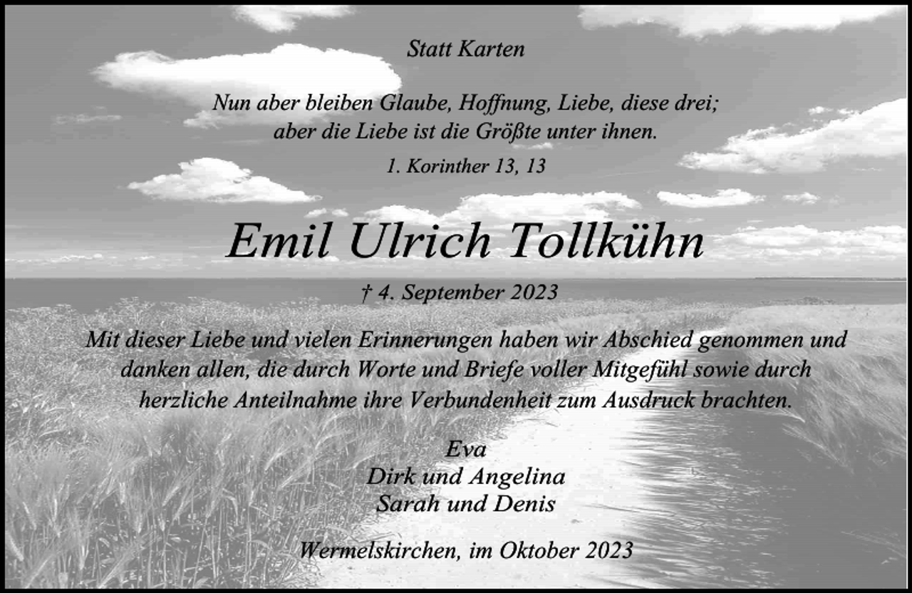 <p>Statt Karten<br />Nun aber bleiben Glaube, Hoffnung, Liebe, diese drei;<br />aber die Liebe ist die Größte unter ihnen.<br />1. Korinther 13, 13</p><p>Emil Ulrich Tollkühn<br />† 4. September 2023</p><p>Mit dieser Liebe und vielen Erinnerungen haben wir Abschied genommen und<br />danken allen, die durch Worte und Briefe voller Mitgefühl sowie durch<br />herzliche Anteilnahme ihre Verbundenheit zum Ausdruck brachten.<br />Eva<br />Dirk und Angelina<br />Sarah und Denis<br />Wermelskirchen, im Oktober 2023</p>