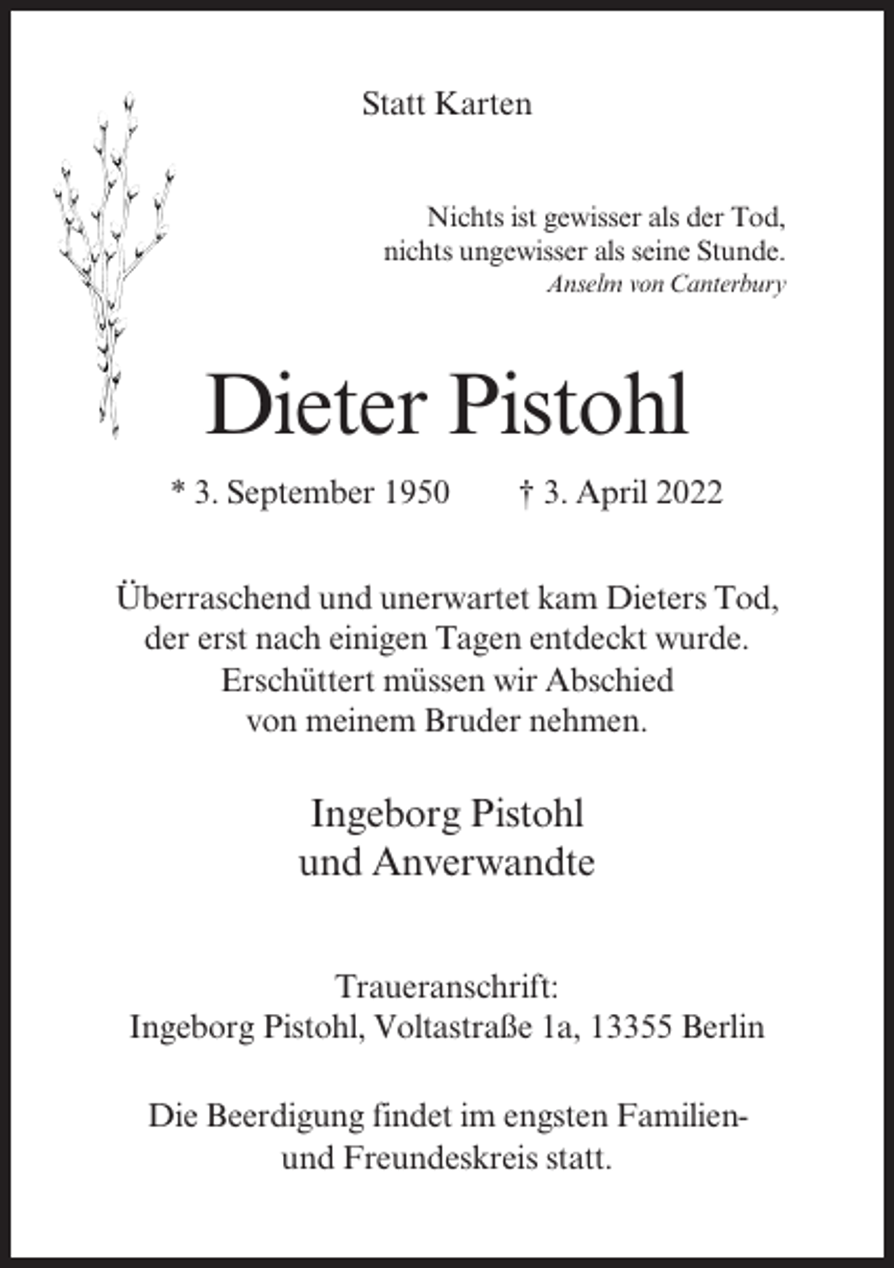 <p>Statt Karten<br />Nichts ist gewisser als der Tod,<br />nichts ungewisser als seine Stunde.<br />Anselm von Canterbury</p><p>Dieter Pistohl<br />* 3. September 1950</p><p>† 3. April 2022</p><p>Überraschend und unerwartet kam Dieters Tod,<br />der erst nach einigen Tagen entdeckt wurde.<br />Erschüttert müssen wir Abschied<br />von meinem Bruder nehmen.</p><p>Ingeborg Pistohl<br />und Anverwandte<br />Traueranschrift:<br />Ingeborg Pistohl, Voltastraße 1a, 13355 Berlin<br />Die Beerdigung findet im engsten Familienund Freundeskreis statt.</p>