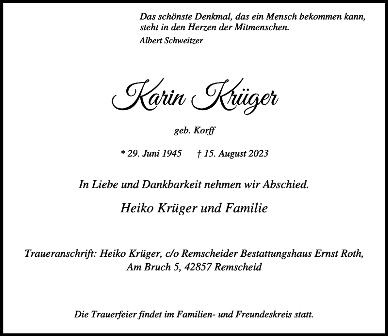 <p>Das schönste Denkmal, das ein Mensch bekommen kann,<br />steht in den Herzen der Mitmenschen.<br />Albert Schweitzer</p><p>Karin Krüger<br />geb. Korff<br />* 29. Juni 1945</p><p>† 15. August 2023</p><p>In Liebe und Dankbarkeit nehmen wir Abschied.</p><p>Heiko Krüger und Familie<br />Traueranschrift: Heiko Krüger, c/o Remscheider Bestattungshaus Ernst Roth,<br />Am Bruch 5, 42857 Remscheid</p><p>Die Trauerfeier findet im Familien- und Freundeskreis statt.</p>