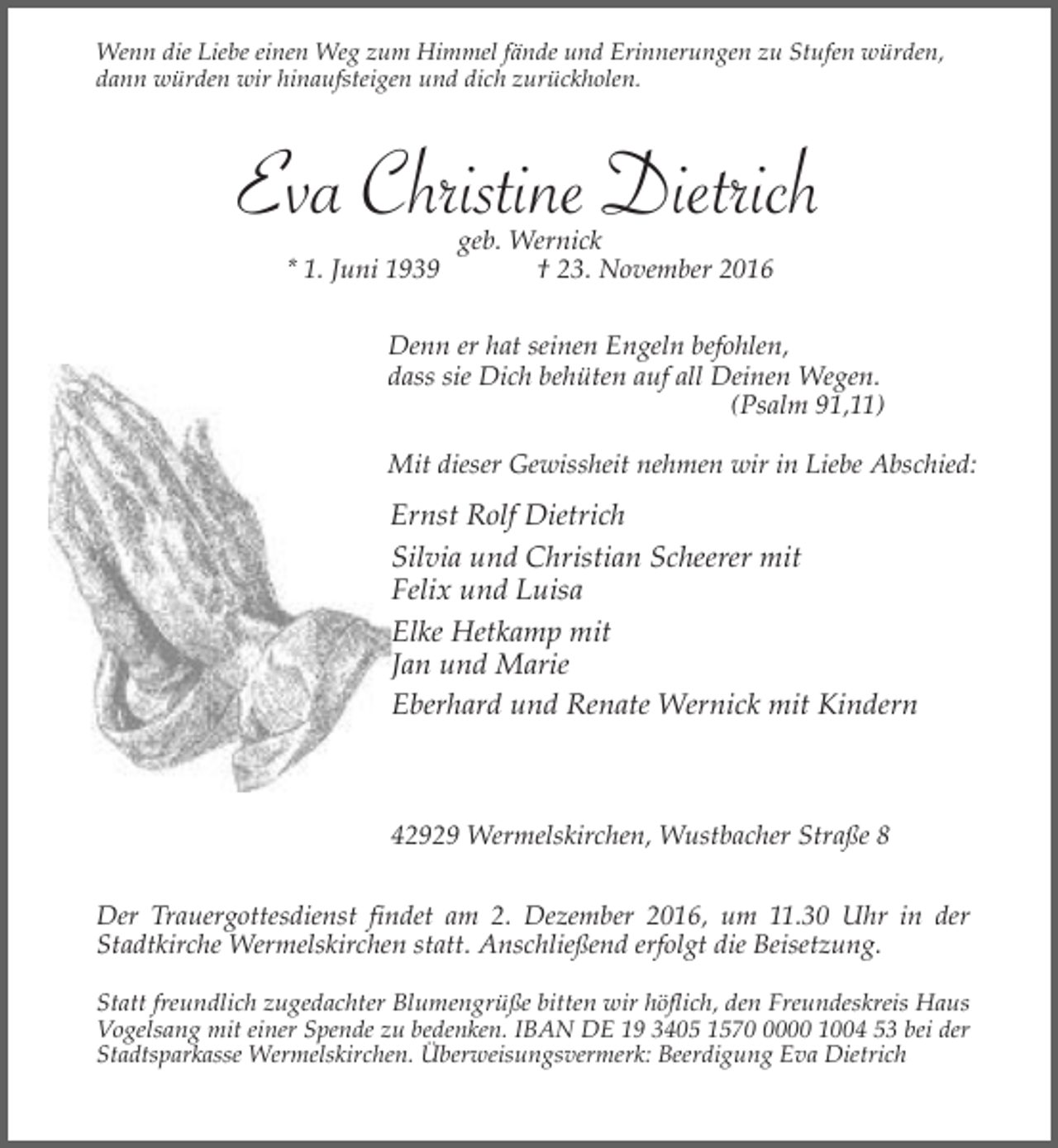 <p>Wenn die Liebe einen Weg zum Himmel fände und Erinnerungen zu Stufen würden,<br />dann würden wir hinaufsteigen und dich zurückholen.</p><p>Eva Christine Dietrich<br />* 1. Juni 1939</p><p>geb. Wernick<br />† 23. November 2016</p><p>Denn er hat seinen Engeln befohlen,<br />dass sie Dich behüten auf all Deinen Wegen.<br />(Psalm 91,11)<br />Mit dieser Gewissheit nehmen wir in Liebe Abschied:</p><p>Ernst Rolf Dietrich<br />Silvia und Christian Scheerer mit<br />Felix und Luisa<br />Elke Hetkamp mit<br />Jan und Marie<br />Eberhard und Renate Wernick mit Kindern</p><p>42929 Wermelskirchen, Wustbacher Straße 8<br />Der Trauergottesdienst findet am 2. Dezember 2016, um 11.30 Uhr in der<br />Stadtkirche Wermelskirchen statt. Anschließend erfolgt die Beisetzung.<br />Statt freundlich zugedachter Blumengrüße bitten wir höflich, den Freundeskreis Haus<br />Vogelsang mit einer Spende zu bedenken. IBAN DE 19 3405 157000 1004 53 bei der<br />Stadtsparkasse Wermelskirchen. Überweisungsvermerk: Beerdigung Eva Dietrich</p>