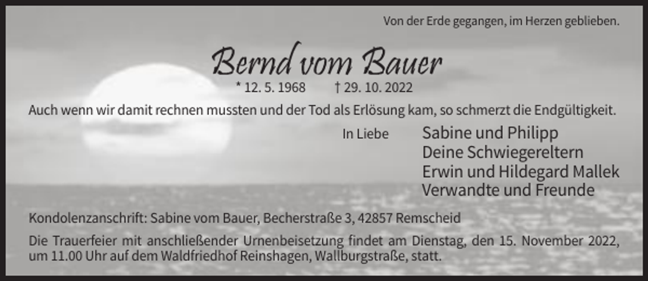 <p>Von der Erde gegangen, im Herzen geblieben.</p><p>* 12. 5. 1968<br />† 29. 10. 2022<br />Auch wenn wir damit rechnen mussten und der Tod als Erlösung kam, so schmerzt die Endgültigkeit.<br />In Liebe</p><p>Sabine und Philipp<br />Deine Schwiegereltern<br />Erwin und Hildegard Mallek<br />Verwandte und Freunde</p><p>Kondolenzanschrift: Sabine vom Bauer, Becherstraße 3, 42857 Remscheid<br />Die Trauerfeier mit anschließender Urnenbeisetzung findet am Dienstag, den 15. November 2022,<br />um 11.00 Uhr auf dem Waldfriedhof Reinshagen, Wallburgstraße, statt.</p>