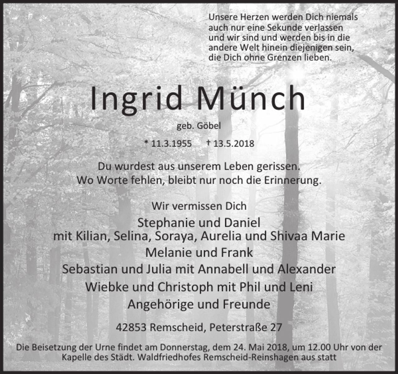 <p>Unsere Herzen werden Dich niemals<br />auch nur eine Sekunde verlassen<br />und wir sind und werden bis in die<br />andere Welt hinein diejenigen sein,<br />die Dich ohne Grenzen lieben.</p><p>Ingrid Münch<br />geb. Göbel</p><p>* 11.3.1955</p><p>† 13.5.2018</p><p>Du wurdest aus unserem Leben gerissen.<br />Wo Worte fehlen, bleibt nur noch die Erinnerung.<br />Wir vermissen Dich</p><p>Stephanie und Daniel<br />mit Kilian, Selina, Soraya, Aurelia und Shivaa Marie<br />Melanie und Frank<br />Sebastian und Julia mit Annabell und Alexander<br />Wiebke und Christoph mit Phil und Leni<br />Angehörige und Freunde<br />42853 Remscheid, Peterstraße 27<br />Die Beisetzung der Urne findet am Donnerstag, dem 24. Mai 2018, um 12.00 Uhr von der<br />Kapelle des Städt. Waldfriedhofes Remscheid-Reinshagen aus statt</p>