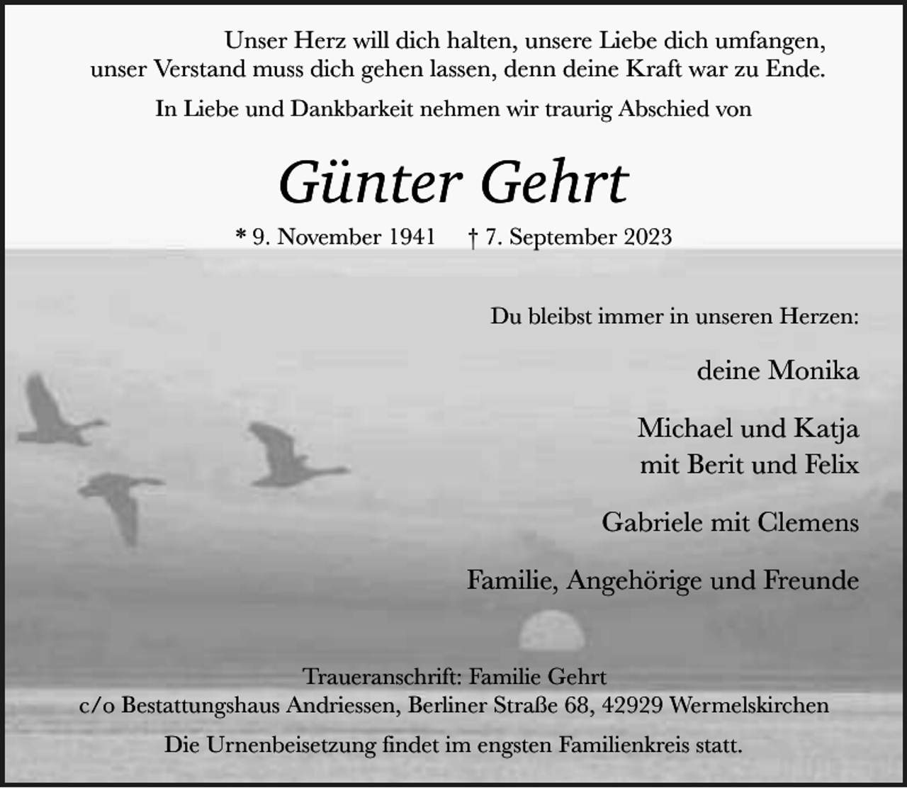 <p>Unser Herz will dich halten, unsere Liebe dich umfangen,<br />unser Verstand muss dich gehen lassen, denn deine Kraft war zu Ende.<br />In Liebe und Dankbarkeit nehmen wir traurig Abschied von</p><p>Günter Gehrt</p><p>* 9. November 1941</p><p>† 7. September 2023<br />Du bleibst immer in unseren Herzen:</p><p>deine Monika<br />Michael und Katja<br />mit Berit und Felix<br />Gabriele mit Clemens<br />Familie, Angehörige und Freunde<br />Traueranschrift: Familie Gehrt<br />c/o Bestattungshaus Andriessen, Berliner Straße 68, 42929 Wermelskirchen<br />Die Urnenbeisetzung findet im engsten Familienkreis statt.</p>