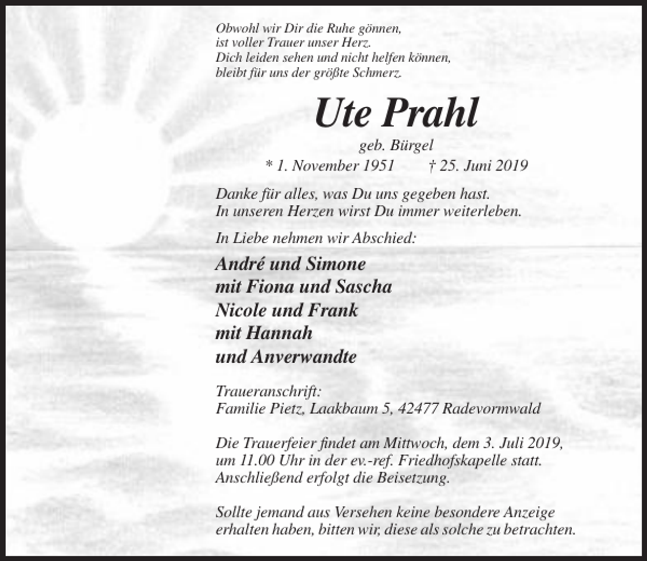<p>Obwohl wir Dir die Ruhe gönnen,<br />ist voller Trauer unser Herz.<br />Dich leiden sehen und nicht helfen können,<br />bleibt für uns der größte Schmerz.</p><p>Ute Prahl<br />geb. Bürgel<br />* 1. November 1951<br />† 25. Juni 2019<br />Danke für alles, was Du uns gegeben hast.<br />In unseren Herzen wirst Du immer weiterleben.<br />In Liebe nehmen wir Abschied:</p><p>André und Simone<br />mit Fiona und Sascha<br />Nicole und Frank<br />mit Hannah<br />und Anverwandte<br />Traueranschrift:<br />Familie Pietz, Laakbaum 5, 42477 Radevormwald<br />Die Trauerfeier findet am Mittwoch, dem 3. Juli 2019,<br />um 11.00 Uhr in der ev.-ref. Friedhofskapelle statt.<br />Anschließend erfolgt die Beisetzung.<br />Sollte jemand aus Versehen keine besondere Anzeige<br />erhalten haben, bitten wir, diese als solche zu betrachten.</p>